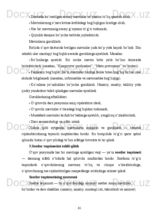 65 Dasturda ko‘rsatilgan rasmiy mavzular ro‘yxatini to‘liq qamrab olish;
 Mavzularning o‘zaro ketma-ketlikdagi bog‘liqligini hisobga olish;
 Har bir mavzuning asosiy g‘oyasini to‘g‘ri tushunish;
 Qiyinlik darajasi bo‘yicha tartibda joylashtirish.
Mavzularni guruhlash:
Ba'zida o‘quv dasturida berilgan mavzular juda ko‘p yoki hajmli bo‘ladi. Shu
sababli ular mantiqiy bog‘liqlik asosida guruhlarga ajratiladi. Masalan:
 Bo‘limlarga   ajratish:   Bir   necha   mavzu   bitta   yirik   bo‘lim   doirasida
birlashtiriladi (masalan, “Kompyuter qurilmalari”, “Matn protsessori” bo‘limlari).
 Fanlararo bog‘liqlik:  Ba’zi mavzular boshqa fanlar bilan bog‘liq bo‘lsa, ular
alohida belgilanadi (masalan, informatika va matematika bog‘liqligi).
 Ko‘nikma   yo‘nalishlari   bo‘yicha   guruhlash:   Nazariy,   amaliy,   tahliliy   yoki
ijodiy yondashuv talab qiladigan mavzular ajratiladi.
Guruhlashning afzalliklari:
 O‘qituvchi dars jarayonini aniq rejalashtira oladi;
 O‘quvchi mavzular o‘rtasidagi bog‘liqlikni tushunadi;
 Murakkab mavzular kichik bo‘laklarga ajratilib, yengilroq o‘zlashtiriladi;
 Dars samaradorligi va sifati ortadi.
Xulosa   qilib   aytganda,   mavzularni   aniqlash   va   guruhlash   —   tematik
rejalashtirishning   tayanch   nuqtalaridan   biridir.   Bu   bosqichda   to‘g‘ri   qaror   qabul
qilinishi butun o‘quv yilidagi ta’lim sifatiga bevosita ta’sir qiladi.
3. Soatlar taqsimotini tahlil qilish
O‘quv jarayonida har bir mavzuga ajratilgan vaqt — ya’ni   soatlar taqsimoti
—   darsning   sifatli   o‘tishida   hal   qiluvchi   omillardan   biridir.   Soatlarni   to‘g‘ri
taqsimlash   o‘quvchilarning   mavzuni   to‘liq   va   chuqur   o‘zlashtirishiga,
o‘qituvchining esa rejalashtirilgan maqsadlarga erishishiga xizmat qiladi.
Soatlar taqsimotining mazmuni
Soatlar taqsimoti — bu o‘quv fanidagi umumiy soatlar sonini mavzular, 
bo‘limlar va dars shakllari (nazariy, amaliy, mustaqil ish, takrorlash va nazorat)