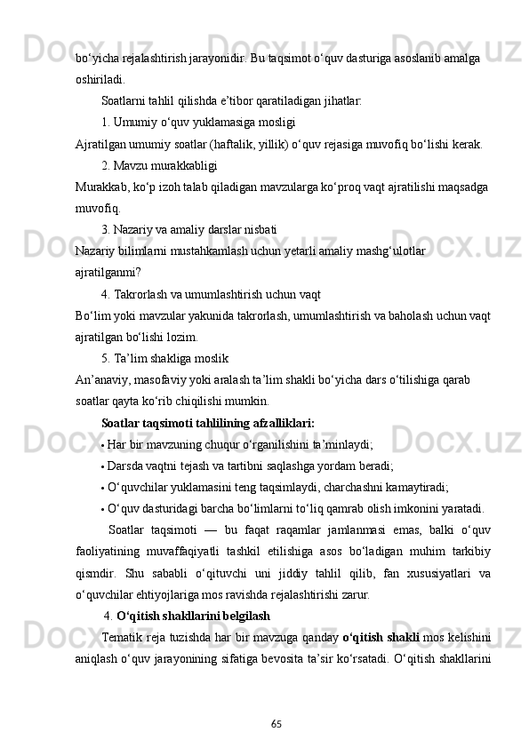 65bo‘yicha rejalashtirish jarayonidir. Bu taqsimot o‘quv dasturiga asoslanib amalga 
oshiriladi.
Soatlarni tahlil qilishda e’tibor qaratiladigan jihatlar:
1. Umumiy o‘quv yuklamasiga mosligi
Ajratilgan umumiy soatlar (haftalik, yillik) o‘quv rejasiga muvofiq bo‘lishi kerak.
2. Mavzu murakkabligi
Murakkab, ko‘p izoh talab qiladigan mavzularga ko‘proq vaqt ajratilishi maqsadga
muvofiq.
3. Nazariy va amaliy darslar nisbati
Nazariy bilimlarni mustahkamlash uchun yetarli amaliy mashg‘ulotlar 
ajratilganmi?
4. Takrorlash va umumlashtirish uchun vaqt
Bo‘lim yoki mavzular yakunida takrorlash, umumlashtirish va baholash uchun vaqt
ajratilgan bo‘lishi lozim.
5. Ta’lim shakliga moslik
An’anaviy, masofaviy yoki aralash ta’lim shakli bo‘yicha dars o‘tilishiga qarab 
soatlar qayta ko‘rib chiqilishi mumkin.
Soatlar taqsimoti tahlilining afzalliklari:
 Har bir mavzuning chuqur o‘rganilishini ta’minlaydi;
 Darsda vaqtni tejash va tartibni saqlashga yordam beradi;
 O‘quvchilar yuklamasini teng taqsimlaydi, charchashni kamaytiradi;
 O‘quv dasturidagi barcha bo‘limlarni to‘liq qamrab olish imkonini yaratadi.
  Soatlar   taqsimoti   —   bu   faqat   raqamlar   jamlanmasi   emas,   balki   o‘quv
faoliyatining   muvaffaqiyatli   tashkil   etilishiga   asos   bo‘ladigan   muhim   tarkibiy
qismdir.   Shu   sababli   o‘qituvchi   uni   jiddiy   tahlil   qilib,   fan   xususiyatlari   va
o‘quvchilar ehtiyojlariga mos ravishda rejalashtirishi zarur.
 4.  O‘qitish shakllarini belgilash
Tematik reja tuzishda har bir  mavzuga qanday   o‘qitish shakli   mos kelishini
aniqlash o‘quv jarayonining sifatiga bevosita ta’sir ko‘rsatadi.   O‘qitish shakllarini