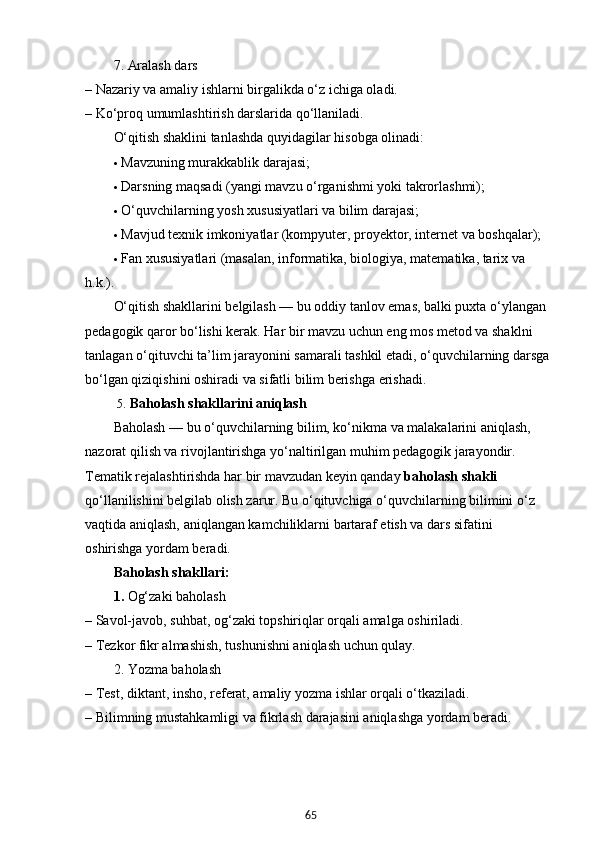 657. Aralash dars
– Nazariy va amaliy ishlarni birgalikda o‘z ichiga oladi.
– Ko‘proq umumlashtirish darslarida qo‘llaniladi.
O‘qitish shaklini tanlashda quyidagilar hisobga olinadi:
 Mavzuning murakkablik darajasi;
 Darsning maqsadi (yangi mavzu o‘rganishmi yoki takrorlashmi);
 O‘quvchilarning yosh xususiyatlari va bilim darajasi;
 Mavjud texnik imkoniyatlar (kompyuter, proyektor, internet va boshqalar);
 Fan xususiyatlari (masalan, informatika, biologiya, matematika, tarix va 
h.k.).
O‘qitish shakllarini belgilash — bu oddiy tanlov emas, balki puxta o‘ylangan 
pedagogik qaror bo‘lishi kerak. Har bir mavzu uchun eng mos metod va shaklni 
tanlagan o‘qituvchi ta’lim jarayonini samarali tashkil etadi, o‘quvchilarning darsga
bo‘lgan qiziqishini oshiradi va sifatli bilim berishga erishadi.
 5 .  Baholash shakllarini aniqlash
Baholash — bu o‘quvchilarning bilim, ko‘nikma va malakalarini aniqlash, 
nazorat qilish va rivojlantirishga yo‘naltirilgan muhim pedagogik jarayondir. 
Tematik rejalashtirishda har bir mavzudan keyin qanday  baholash shakli  
qo‘llanilishini belgilab olish zarur. Bu o‘qituvchiga o‘quvchilarning bilimini o‘z 
vaqtida aniqlash, aniqlangan kamchiliklarni bartaraf etish va dars sifatini 
oshirishga yordam beradi.
Baholash shakllari:
1.  Og‘zaki baholash
– Savol-javob, suhbat, og‘zaki topshiriqlar orqali amalga oshiriladi.
– Tezkor fikr almashish, tushunishni aniqlash uchun qulay.
2. Yozma baholash
– Test, diktant, insho, referat, amaliy yozma ishlar orqali o‘tkaziladi.
– Bilimning mustahkamligi va fikrlash darajasini aniqlashga yordam beradi.