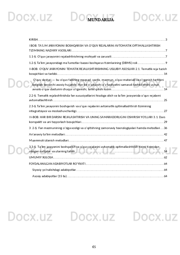 65MUNDARIJA
 
KIRISH ...................................................................................................................................................... 3
I BOB. TA’LIM JARAYONINI BOSHQARISH VA O’QUV REJALARINI AVTOMATIK OPTIMALLASHTIRISH 
TIZIMINING NAZARIY ASOSLARI ............................................................................................................... 7
1.1-§. O‘quv jarayonini rejalashtirishning mohiyati va zarurati ............................................................... 7
1.2-§.Ta’lim jarayonidagi ma’lumotlar bazasi boshqaruv tizimlarining (DBMS) roli ................................. 9
II-BOB. O‘QUV JARAYONINI TEMATIK REJALASHTIRISHNING USLUBIY ASOSLARI 2.1. Tematik reja tuzish
bosqichlari va tarkibi .............................................................................................................................. 14
 O‘quv dasturi — bu o‘quv fanining maqsad, vazifa, mazmun, o‘quv materiali va o‘rganish tartibini 
belgilab beruvchi asosiy hujjatdir. Har bir o‘qituvchi o‘z faoliyatini samarali tashkil etishi uchun 
avvalo o‘quv dasturini chuqur o‘rganishi, tahlil qilishi lozim. ............................................................ 14
2.2-§. Tematik rejalashtirishda fan xususiyatlarini hisobga olish va ta’lim jarayonida o’quv rejalarni 
avtomatlashtirish ................................................................................................................................... 25
2.3-§.Ta’lim jarayonini boshqarish va o‘quv rejalarini avtomatik optimallashtirish tizimining 
integratsiyasi va moslashuvchanligi ....................................................................................................... 27
III-BOB. HAR BIR DARSNI REJALASHTIRISH VA UNING SAMARADORLIGINI OSHIRISH YO‘LLARI 3.1. Dars 
konspekti va uni tayyorlash bosqichlari ................................................................................................. 29
3 .2-§. Fan mazmunining o‘ziga xosligi va o‘qitishning zamonaviy texnologiyalari hamda metodlari .... 36
An’anaviy ta’lim metodlari: ................................................................................................................... 42
Muammoli izlanish metodlari. ............................................................................................................... 47
3.3-§. Ta’lim jarayonini boshqarish va o‘quv rejalarini avtomatik optimallashtirish tizimi tizimidan 
olingan natijalar va ularning tahlili ......................................................................................................... 54
UMUMIY XULOSA .................................................................................................................................. 62
FOYDALANILGAN ADABIYOTLAR ROʻYXATI ............................................................................................ 64
Siyosiy yo‘nalishdagi adabiyotlar ....................................................................................................... 64
Asosiy adabiyotlar (15 ta) .................................................................................................................. 64