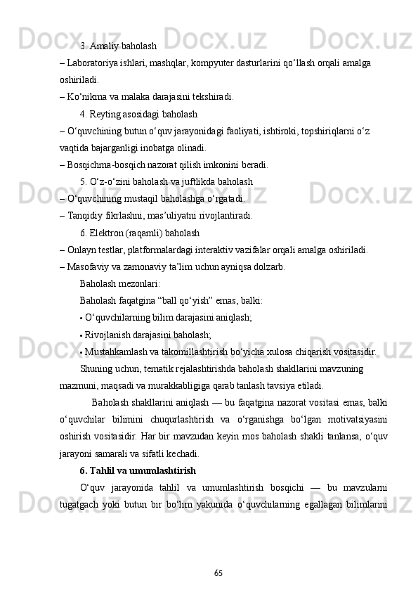 653. Amaliy baholash
– Laboratoriya ishlari, mashqlar, kompyuter dasturlarini qo‘llash orqali amalga 
oshiriladi.
– Ko‘nikma va malaka darajasini tekshiradi.
4. Reyting asosidagi baholash
– O‘quvchining butun o‘quv jarayonidagi faoliyati, ishtiroki, topshiriqlarni o‘z 
vaqtida bajarganligi inobatga olinadi.
– Bosqichma-bosqich nazorat qilish imkonini beradi.
5. O‘z-o‘zini baholash va juftlikda baholash
– O‘quvchining mustaqil baholashga o‘rgatadi.
– Tanqidiy fikrlashni, mas’uliyatni rivojlantiradi.
6. Elektron (raqamli) baholash
– Onlayn testlar, platformalardagi interaktiv vazifalar orqali amalga oshiriladi.
– Masofaviy va zamonaviy ta’lim uchun ayniqsa dolzarb.
Baholash mezonlari:
Baholash faqatgina “ball qo‘yish” emas, balki:
 O‘quvchilarning bilim darajasini  aniqlash ;
 Rivojlanish darajasini  baholash ;
 Mustahkamlash va takomillashtirish bo‘yicha  xulosa chiqarish  vositasidir.
Shuning uchun, tematik rejalashtirishda baholash shakllarini  mavzuning 
mazmuni, maqsadi va murakkabligi ga qarab tanlash tavsiya etiladi.
        Baholash shakllarini aniqlash — bu faqatgina nazorat vositasi emas, balki
o‘quvchilar   bilimini   chuqurlashtirish   va   o‘rganishga   bo‘lgan   motivatsiyasini
oshirish vositasidir. Har bir mavzudan keyin mos baholash shakli tanlansa, o‘quv
jarayoni samarali va sifatli kechadi.
6.  Tahlil va umumlashtirish
O‘quv   jarayonida   tahlil   va   umumlashtirish   bosqichi   —   bu   mavzularni
tugatgach   yoki   butun   bir   bo‘lim   yakunida   o‘quvchilarning   egallagan   bilimlarini