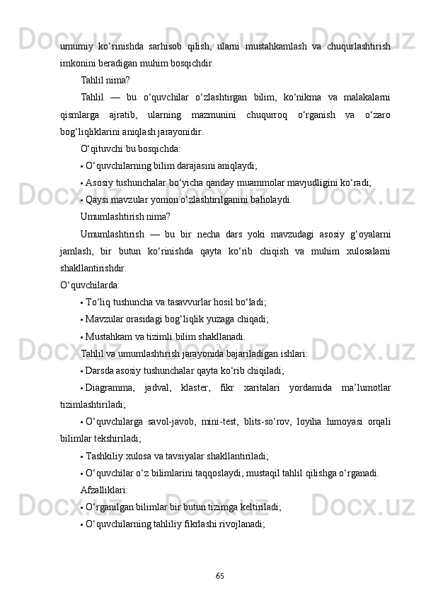 65umumiy   ko‘rinishda   sarhisob   qilish,   ularni   mustahkamlash   va   chuqurlashtirish
imkonini beradigan muhim bosqichdir.
Tahlil nima?
Tahlil   —   bu   o‘quvchilar   o‘zlashtirgan   bilim,   ko‘nikma   va   malakalarni
qismlarga   ajratib,   ularning   mazmunini   chuqurroq   o‘rganish   va   o‘zaro
bog‘liqliklarini aniqlash jarayonidir.
O‘qituvchi bu bosqichda:
 O‘quvchilarning bilim darajasini aniqlaydi;
 Asosiy tushunchalar bo‘yicha qanday muammolar mavjudligini ko‘radi;
 Qaysi mavzular yomon o‘zlashtirilganini baholaydi.
Umumlashtirish nima?
Umumlashtirish   —   bu   bir   necha   dars   yoki   mavzudagi   asosiy   g‘oyalarni
jamlash,   bir   butun   ko‘rinishda   qayta   ko‘rib   chiqish   va   muhim   xulosalarni
shakllantirishdir.
O‘quvchilarda:
 To‘liq tushuncha va tasavvurlar hosil bo‘ladi;
 Mavzular orasidagi bog‘liqlik yuzaga chiqadi;
 Mustahkam va tizimli bilim shakllanadi.
Tahlil va umumlashtirish jarayonida bajariladigan ishlari:
 Darsda asosiy tushunchalar qayta ko‘rib chiqiladi;
 Diagramma,   jadval,   klaster,   fikr   xaritalari   yordamida   ma’lumotlar
tizimlashtiriladi;
 O‘quvchilarga   savol-javob,   mini-test,   blits-so‘rov,   loyiha   himoyasi   orqali
bilimlar tekshiriladi;
 Tashkiliy xulosa va tavsiyalar shakllantiriladi;
 O‘quvchilar o‘z bilimlarini taqqoslaydi, mustaqil tahlil qilishga o‘rganadi.
Afzalliklari:
 O‘rganilgan bilimlar bir butun tizimga keltiriladi;
 O‘quvchilarning tahliliy fikrlashi rivojlanadi;