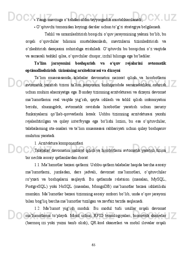 65 Yangi mavzuga o‘tishdan oldin tayyorgarlik mustahkamlanadi;
 O‘qituvchi tomonidan keyingi darslar uchun to‘g‘ri strategiya belgilanadi.
          Tahlil va umumlashtirish bosqichi o‘quv jarayonining yakuni bo‘lib, bu
orqali   o‘quvchilar   bilimini   mustahkamlash,   mavzularni   tizimlashtirish   va
o‘zlashtirish   darajasini   oshirishga   erishiladi.   O‘qituvchi   bu   bosqichni   o‘z   vaqtida
va samarali tashkil qilsa, o‘quvchilar chuqur, izchil bilimga ega bo‘ladilar.
Ta’lim   jarayonini   boshqarish   va   o‘quv   rejalarini   avtomatik
optimallashtirish   tizimining arxitekturasi va dizayni
Ta’lim   muassasasida   talabalar   davomatini   nazorat   qilish   va   hisobotlarni
avtomatik   yaratish   tizimi   ta’lim   jarayonini   boshqarishda   samaradorlikni   oshirish
uchun muhim ahamiyatga ega. Bunday tizimning arxitekturasi va dizayni davomat
ma’lumotlarini   real   vaqtda   yig‘ish,   qayta   ishlash   va   tahlil   qilish   imkoniyatini
berishi,   shuningdek,   avtomatik   ravishda   hisobotlar   yaratish   uchun   zaruriy
funksiyalarni   qo‘llab-quvvatlashi   kerak.   Ushbu   tizimning   arxitekturasi   yaxshi
rejalashtirilgan   va   qulay   interfeysga   ega   bo‘lishi   lozim,   bu   esa   o‘qituvchilar,
talabalarning   ota-onalari   va   ta’lim   muassasasi   rahbariyati   uchun   qulay   boshqaruv
muhitini yaratadi.
1. Arxitektura komponentlari
Talabalar davomatini nazorat qilish va hisobotlarni avtomatik yaratish tizimi
bir nechta asosiy qatlamlardan iborat:
1.1. Ma’lumotlar bazasi qatlami: Ushbu qatlam talabalar haqida barcha asosiy
ma’lumotlarni,   jumladan,   dars   jadvali,   davomat   ma’lumotlari,   o‘qituvchilar
ro‘yxati   va   boshqalarni   saqlaydi.   Bu   qatlamda   relatsion   (masalan,   MySQL,
PostgreSQL)   yoki   NoSQL   (masalan,   MongoDB)   ma’lumotlar   bazasi   ishlatilishi
mumkin. Ma’lumotlar bazasi tizimning asosiy ombori bo‘lib, unda o‘quv jarayoni
bilan bog‘liq barcha ma’lumotlar tuzilgan va xavfsiz tarzda saqlanadi.
1.2.   Ma’lumot   yig‘ish   moduli:   Bu   modul   turli   usullar   orqali   davomat
ma’lumotlarini to‘playdi. Misol  uchun, RFID texnologiyalari, biometrik skanerlar
(barmoq   izi   yoki   yuzni   tanib   olish),   QR-kod   skanerlari   va   mobil   ilovalar   orqali 