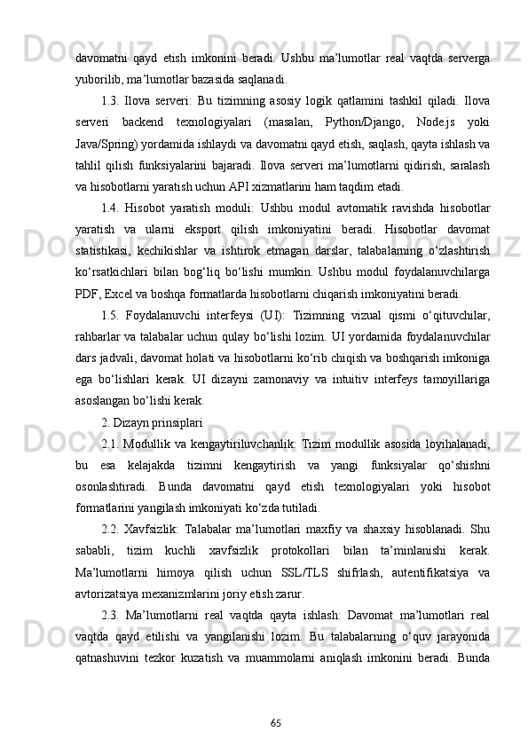 65davomatni   qayd   etish   imkonini   beradi.   Ushbu   ma’lumotlar   real   vaqtda   serverga
yuborilib, ma’lumotlar bazasida saqlanadi.
1.3.   Ilova   serveri:   Bu   tizimning   asosiy   logik   qatlamini   tashkil   qiladi.   Ilova
serveri   backend   texnologiyalari   (masalan,   Python/Django,   Node.js   yoki
Java/Spring) yordamida ishlaydi va davomatni qayd etish, saqlash, qayta ishlash va
tahlil   qilish   funksiyalarini   bajaradi.   Ilova   serveri   ma’lumotlarni   qidirish,   saralash
va hisobotlarni yaratish uchun API xizmatlarini ham taqdim etadi.
1.4.   Hisobot   yaratish   moduli:   Ushbu   modul   avtomatik   ravishda   hisobotlar
yaratish   va   ularni   eksport   qilish   imkoniyatini   beradi.   Hisobotlar   davomat
statistikasi,   kechikishlar   va   ishtirok   etmagan   darslar,   talabalarning   o‘zlashtirish
ko‘rsatkichlari   bilan   bog‘liq   bo‘lishi   mumkin.   Ushbu   modul   foydalanuvchilarga
PDF, Excel va boshqa formatlarda hisobotlarni chiqarish imkoniyatini beradi.
1.5.   Foydalanuvchi   interfeysi   (UI):   Tizimning   vizual   qismi   o‘qituvchilar,
rahbarlar va talabalar uchun qulay bo‘lishi  lozim. UI yordamida foydalanuvchilar
dars jadvali, davomat holati va hisobotlarni ko‘rib chiqish va boshqarish imkoniga
ega   bo‘lishlari   kerak.   UI   dizayni   zamonaviy   va   intuitiv   interfeys   tamoyillariga
asoslangan bo‘lishi kerak.
2. Dizayn prinsiplari
2.1.  Modullik   va   kengaytiriluvchanlik:   Tizim   modullik   asosida   loyihalanadi,
bu   esa   kelajakda   tizimni   kengaytirish   va   yangi   funksiyalar   qo‘shishni
osonlashtiradi.   Bunda   davomatni   qayd   etish   texnologiyalari   yoki   hisobot
formatlarini yangilash imkoniyati ko‘zda tutiladi.
2.2.   Xavfsizlik:   Talabalar   ma’lumotlari   maxfiy   va   shaxsiy   hisoblanadi.   Shu
sababli,   tizim   kuchli   xavfsizlik   protokollari   bilan   ta’minlanishi   kerak.
Ma’lumotlarni   himoya   qilish   uchun   SSL/TLS   shifrlash,   autentifikatsiya   va
avtorizatsiya mexanizmlarini joriy etish zarur.
2.3.   Ma’lumotlarni   real   vaqtda   qayta   ishlash:   Davomat   ma’lumotlari   real
vaqtda   qayd   etilishi   va   yangilanishi   lozim.   Bu   talabalarning   o‘quv   jarayonida
qatnashuvini   tezkor   kuzatish   va   muammolarni   aniqlash   imkonini   beradi.   Bunda