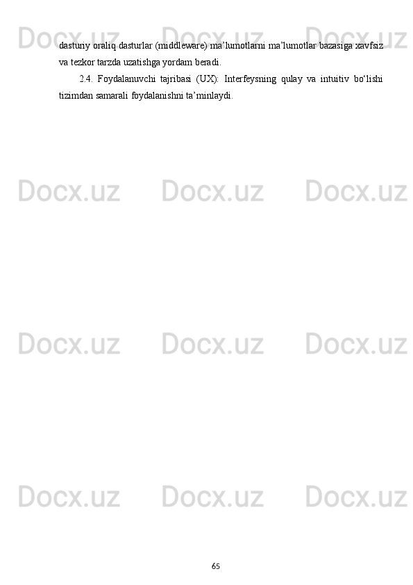 65dasturiy oraliq dasturlar (middleware) ma’lumotlarni ma’lumotlar bazasiga xavfsiz
va tezkor tarzda uzatishga yordam beradi.
2.4.   Foydalanuvchi   tajribasi   (UX):   Interfeysning   qulay   va   intuitiv   bo‘lishi
tizimdan samarali foydalanishni ta’minlaydi.
