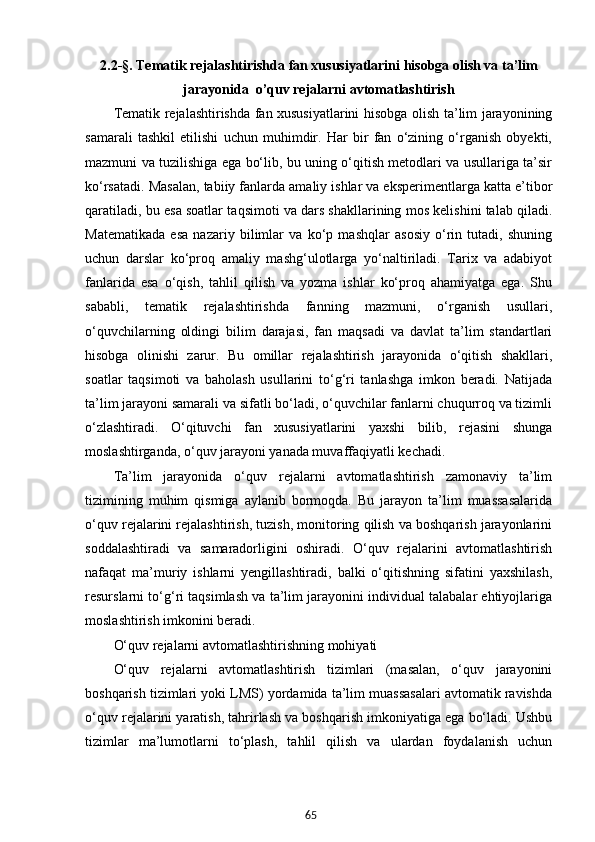 652.2-§. Tematik rejalashtirishda fan xususiyatlarini hisobga olish va t a’lim
jarayonida  o’quv rejalarni avtomatlashtirish
Tematik rejalashtirishda fan xususiyatlarini hisobga olish ta’lim jarayonining
samarali   tashkil   etilishi   uchun   muhimdir.   Har   bir   fan   o‘zining   o‘rganish   obyekti,
mazmuni va tuzilishiga ega bo‘lib, bu uning o‘qitish metodlari va usullariga ta’sir
ko‘rsatadi.  Masalan, tabiiy fanlarda amaliy ishlar va eksperimentlarga katta e’tibor
qaratiladi, bu esa soatlar taqsimoti va dars shakllarining mos kelishini talab qiladi.
Matematikada   esa   nazariy   bilimlar   va   ko‘p   mashqlar   asosiy   o‘rin   tutadi,   shuning
uchun   darslar   ko‘proq   amaliy   mashg‘ulotlarga   yo‘naltiriladi.   Tarix   va   adabiyot
fanlarida   esa   o‘qish,   tahlil   qilish   va   yozma   ishlar   ko‘proq   ahamiyatga   ega.   Shu
sababli,   tematik   rejalashtirishda   fanning   mazmuni,   o‘rganish   usullari,
o‘quvchilarning   oldingi   bilim   darajasi,   fan   maqsadi   va   davlat   ta’lim   standartlari
hisobga   olinishi   zarur.   Bu   omillar   rejalashtirish   jarayonida   o‘qitish   shakllari,
soatlar   taqsimoti   va   baholash   usullarini   to‘g‘ri   tanlashga   imkon   beradi.   Natijada
ta’lim jarayoni samarali va sifatli bo‘ladi, o‘quvchilar fanlarni chuqurroq va tizimli
o‘zlashtiradi.   O‘qituvchi   fan   xususiyatlarini   yaxshi   bilib,   rejasini   shunga
moslashtirganda, o‘quv jarayoni yanada muvaffaqiyatli kechadi.
Ta’lim   jarayonida   o‘quv   rejalarni   avtomatlashtirish   zamonaviy   ta’lim
tizimining   muhim   qismiga   aylanib   bormoqda.   Bu   jarayon   ta’lim   muassasalarida
o‘quv rejalarini rejalashtirish, tuzish, monitoring qilish va boshqarish jarayonlarini
soddalashtiradi   va   samaradorligini   oshiradi.   O‘quv   rejalarini   avtomatlashtirish
nafaqat   ma’muriy   ishlarni   yengillashtiradi,   balki   o‘qitishning   sifatini   yaxshilash,
resurslarni to‘g‘ri taqsimlash va ta’lim jarayonini individual talabalar ehtiyojlariga
moslashtirish imkonini beradi.
O‘quv rejalarni avtomatlashtirishning mohiyati
O‘quv   rejalarni   avtomatlashtirish   tizimlari   (masalan,   o‘quv   jarayonini
boshqarish tizimlari yoki LMS) yordamida ta’lim muassasalari avtomatik ravishda
o‘quv rejalarini yaratish, tahrirlash va boshqarish imkoniyatiga ega bo‘ladi. Ushbu
tizimlar   ma’lumotlarni   to‘plash,   tahlil   qilish   va   ulardan   foydalanish   uchun