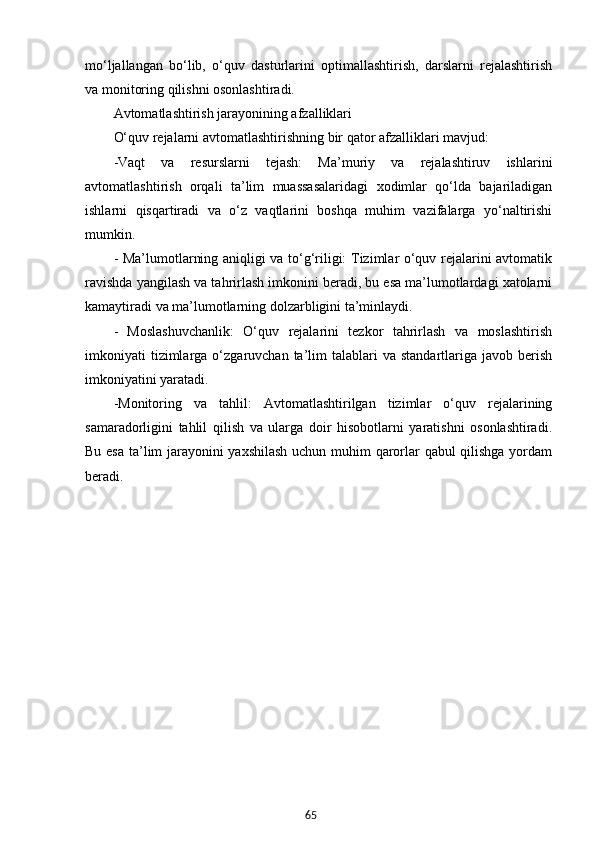 65mo‘ljallangan   bo‘lib,   o‘quv   dasturlarini   optimallashtirish,   darslarni   rejalashtirish
va monitoring qilishni osonlashtiradi.
Avtomatlashtirish jarayonining afzalliklari
O‘quv rejalarni avtomatlashtirishning bir qator afzalliklari mavjud:
-Vaqt   va   resurslarni   tejash:   Ma’muriy   va   rejalashtiruv   ishlarini
avtomatlashtirish   orqali   ta’lim   muassasalaridagi   xodimlar   qo‘lda   bajariladigan
ishlarni   qisqartiradi   va   o‘z   vaqtlarini   boshqa   muhim   vazifalarga   yo‘naltirishi
mumkin.
- Ma’lumotlarning aniqligi va to‘g‘riligi: Tizimlar o‘quv rejalarini avtomatik
ravishda yangilash va tahrirlash imkonini beradi, bu esa ma’lumotlardagi xatolarni
kamaytiradi va ma’lumotlarning dolzarbligini ta’minlaydi.
-   Moslashuvchanlik:   O‘quv   rejalarini   tezkor   tahrirlash   va   moslashtirish
imkoniyati   tizimlarga  o‘zgaruvchan  ta’lim  talablari  va  standartlariga  javob  berish
imkoniyatini yaratadi.
-Monitoring   va   tahlil:   Avtomatlashtirilgan   tizimlar   o‘quv   rejalarining
samaradorligini   tahlil   qilish   va   ularga   doir   hisobotlarni   yaratishni   osonlashtiradi.
Bu esa ta’lim jarayonini yaxshilash uchun muhim qarorlar qabul qilishga yordam
beradi.