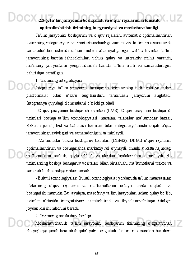 652.3-§. Ta’lim jarayonini boshqarish va o‘quv rejalarini avtomatik
optimallashtirish tizimi ning  integratsiyasi va moslashuvchanligi
Ta’lim   jarayonini   boshqarish   va   o‘quv   rejalarini   avtomatik   optimallashtirish
tizimining   integratsiyasi   va   moslashuvchanligi   zamonaviy   ta’lim   muassasalarida
samaradorlikni   oshirish   uchun   muhim   ahamiyatga   ega.   Ushbu   tizimlar   ta’lim
jarayonining   barcha   ishtirokchilari   uchun   qulay   va   interaktiv   muhit   yaratish,
ma’muriy   jarayonlarni   yengillashtirish   hamda   ta’lim   sifati   va   samaradorligini
oshirishga qaratilgan. 
1. Tizimning integratsiyasi
Integratsiya   ta’lim   jarayonini   boshqarish   tizimlarining   turli   ichki   va   tashqi
platformalar   bilan   o‘zaro   bog‘lanishini   ta’minlash   jarayonini   anglatadi.
Integratsiya quyidagi elementlarni o‘z ichiga oladi:
- O‘quv jarayonini boshqarish tizimlari (LMS):  O‘quv jarayonini boshqarish
tizimlari   boshqa   ta’lim   texnologiyalari,   masalan,   talabalar   ma’lumotlar   bazasi,
elektron   jurnal,   test   va   baholash   tizimlari   bilan   integratsiyalanishi   orqali   o‘quv
jarayonining uzviyligini va samaradorligini ta’minlaydi.
-   Ma’lumotlar   bazasi   boshqaruv   tizimlari   (DBMS):   DBMS   o‘quv   rejalarini
optimallashtirish va boshqarishda markaziy rol o‘ynaydi, chunki u katta hajmdagi
ma’lumotlarni   saqlash,   qayta   ishlash   va   ulardan   foydalanishni   ta’minlaydi.   Bu
tizimlarning boshqa boshqaruv vositalari bilan birlashishi ma’lumotlarni tezkor va
samarali boshqarishga imkon beradi.
- Bulutli texnologiyalar: Bulutli texnologiyalar yordamida ta’lim muassasalari
o‘zlarining   o‘quv   rejalarini   va   ma’lumotlarini   onlayn   tarzda   saqlashi   va
boshqarishi mumkin. Bu, ayniqsa, masofaviy ta’lim jarayonlari uchun qulay bo‘lib,
tizimlar   o‘rtasida   integratsiyani   osonlashtiradi   va   foydalanuvchilarga   istalgan
joydan kirish imkonini beradi.
2. Tizimning moslashuvchanligi
Moslashuvchanlik   ta’lim   jarayonini   boshqarish   tizimining   o‘zgaruvchan
ehtiyojlarga javob bera olish qobiliyatini anglatadi. Ta’lim muassasalari  har doim 