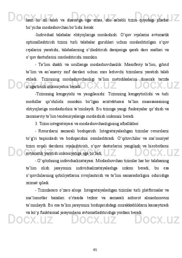 65ham   bir   xil   talab   va   sharoitga   ega   emas,   shu   sababli   tizim   quyidagi   jihatlar
bo‘yicha moslashuvchan bo‘lishi kerak:
-Individual   talabalar   ehtiyojlariga   moslashish:   O‘quv   rejalarini   avtomatik
optimallashtirish   tizimi   turli   talabalar   guruhlari   uchun   moslashtirilgan   o‘quv
rejalarini   yaratishi,   talabalarning   o‘zlashtirish   darajasiga   qarab   dars   soatlari   va
o‘quv dasturlarini moslashtirishi mumkin.
-   Ta’lim   shakli   va   usullariga   moslashuvchanlik:   Masofaviy   ta’lim,   gibrid
ta’lim   va   an’anaviy   sinf   darslari   uchun   mos   keluvchi   tizimlarni   yaratish   talab
etiladi.   Tizimning   moslashuvchanligi   ta’lim   metodikalarini   dinamik   tarzda
o‘zgartirish imkoniyatini beradi.
-Tizimning   kengayishi   va   yangilanishi:   Tizimning   kengaytirilishi   va   turli
modullar   qo‘shilishi   mumkin   bo‘lgan   arxitekturasi   ta’lim   muassasasining
ehtiyojlariga moslashishini  ta’minlaydi. Bu tizimga yangi  funksiyalar  qo‘shish va
zamonaviy ta’lim tendensiyalariga moslashish imkonini beradi.
3. Tizim integratsiyasi va moslashuvchanligining afzalliklari
-   Resurslarni   samarali   boshqarish:   Integratsiyalashgan   tizimlar   resurslarni
to‘g‘ri   taqsimlash   va   boshqarishni   osonlashtiradi.   O‘qituvchilar   va   ma’muriyat
tizim   orqali   darslarni   rejalashtirish,   o‘quv   dasturlarini   yangilash   va   hisobotlarni
avtomatik yaratish imkoniyatiga ega bo‘ladi.
- O‘qitishning individualizatsiyasi: Moslashuvchan tizimlar har bir talabaning
ta’lim   olish   jarayonini   individualizatsiyalashga   imkon   beradi,   bu   esa
o‘quvchilarning   qobiliyatlarini   rivojlantirish   va   ta’lim   samaradorligini   oshirishga
xizmat qiladi.
-   Tizimlararo  o‘zaro  aloqa:   Integratsiyalashgan   tizimlar   turli   platformalar   va
ma’lumotlar   bazalari   o‘rtasida   tezkor   va   samarali   axborot   almashinuvini
ta’minlaydi. Bu esa ta’lim jarayonini boshqarishdagi murakkabliklarni kamaytiradi
va ko‘p funktsional jarayonlarni avtomatlashtirishga yordam beradi.
  