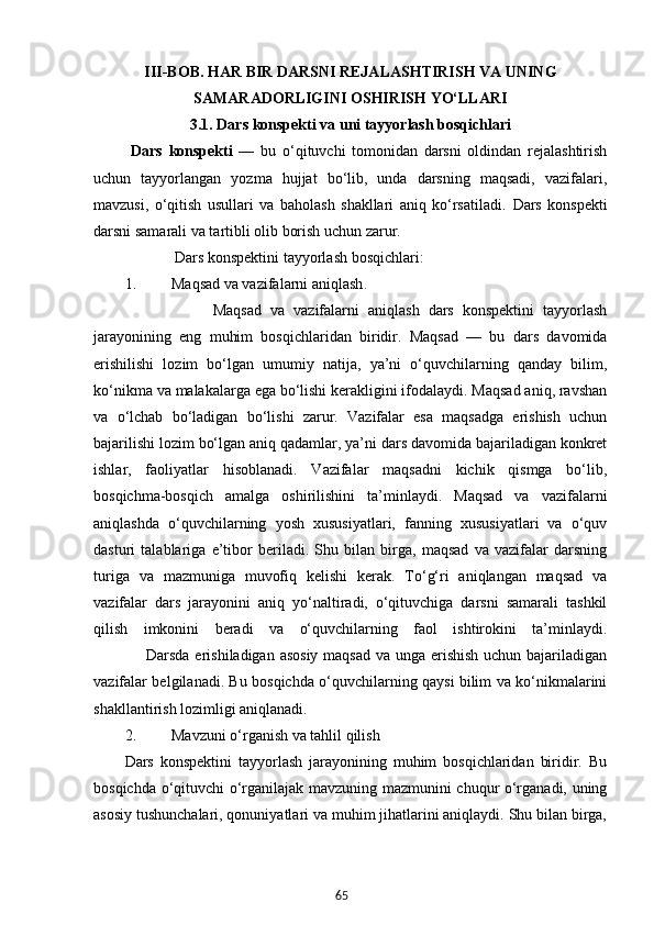 65III-BOB.  HAR BIR DARSNI REJALASHTIRISH VA UNING
SAMARADORLIGINI OSHIRISH YO‘LLARI
3.1.  Dars konspekti va uni tayyorlash bosqichlari
  Dars   konspekti   —   bu   o‘qituvchi   tomonidan   darsni   oldindan   rejalashtirish
uchun   tayyorlangan   yozma   hujjat   bo‘lib,   unda   darsning   maqsadi,   vazifalari,
mavzusi,   o‘qitish   usullari   va   baholash   shakllari   aniq   ko‘rsatiladi.   Dars   konspekti
darsni samarali va tartibli olib borish uchun zarur.
              Dars konspektini tayyorlash bosqichlari:
1. Maqsad va vazifalarni aniqlash . 
                    Maqsad   va   vazifalarni   aniqlash   dars   konspektini   tayyorlash
jarayonining   eng   muhim   bosqichlaridan   biridir.   Maqsad   —   bu   dars   davomida
erishilishi   lozim   bo‘lgan   umumiy   natija,   ya’ni   o‘quvchilarning   qanday   bilim,
ko‘nikma va malakalarga ega bo‘lishi kerakligini ifodalaydi. Maqsad aniq, ravshan
va   o‘lchab   bo‘ladigan   bo‘lishi   zarur.   Vazifalar   esa   maqsadga   erishish   uchun
bajarilishi lozim bo‘lgan aniq qadamlar, ya’ni dars davomida bajariladigan konkret
ishlar,   faoliyatlar   hisoblanadi.   Vazifalar   maqsadni   kichik   qismga   bo‘lib,
bosqichma-bosqich   amalga   oshirilishini   ta’minlaydi.   Maqsad   va   vazifalarni
aniqlashda   o‘quvchilarning   yosh   xususiyatlari,   fanning   xususiyatlari   va   o‘quv
dasturi   talablariga   e’tibor   beriladi.   Shu   bilan   birga,   maqsad   va   vazifalar   darsning
turiga   va   mazmuniga   muvofiq   kelishi   kerak.   To‘g‘ri   aniqlangan   maqsad   va
vazifalar   dars   jarayonini   aniq   yo‘naltiradi,   o‘qituvchiga   darsni   samarali   tashkil
qilish   imkonini   beradi   va   o‘quvchilarning   faol   ishtirokini   ta’minlaydi.
                   Darsda erishiladigan asosiy maqsad va unga erishish  uchun bajariladigan
vazifalar belgilanadi. Bu bosqichda o‘quvchilarning qaysi bilim va ko‘nikmalarini
shakllantirish lozimligi aniqlanadi.
2. Mavzuni o‘rganish va tahlil qilish
Dars   konspektini   tayyorlash   jarayonining   muhim   bosqichlaridan   biridir.   Bu
bosqichda o‘qituvchi o‘rganilajak mavzuning mazmunini chuqur o‘rganadi, uning
asosiy tushunchalari, qonuniyatlari va muhim jihatlarini aniqlaydi. Shu bilan birga, 