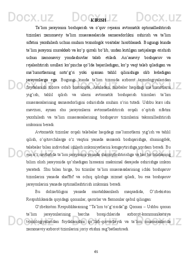 65KIRISH
Ta’lim   jarayonini   boshqarish   va   o‘quv   rejasini   avtomatik   optimallashtirish
tizimlari   zamonaviy   ta’lim   muassasalarida   samaradorlikni   oshirish   va   ta’lim
sifatini yaxshilash uchun muhim texnologik vositalar hisoblanadi. Bugungi kunda
ta’lim jarayoni murakkab va ko‘p qirrali bo‘lib, undan kutilgan natijalarga erishish
uchun   zamonaviy   yondashuvlar   talab   etiladi.   An’anaviy   boshqaruv   va
rejalashtirish usullari ko‘pincha qo‘lda bajariladigan, ko‘p vaqt talab qiladigan va
ma’lumotlarning   noto‘g‘ri   yoki   qisman   tahlil   qilinishiga   olib   keladigan
jarayonlarga   ega.   Bugungi   kunda   ta’lim   tizimida   axborot   texnologiyalaridan
foydalanish   tobora   oshib   bormoqda.   Jumladan,   talabalar   haqidagi   ma’lumotlarni
yig‘ish,   tahlil   qilish   va   ularni   avtomatik   boshqarish   tizimlari   ta’lim
muassasalarining   samaradorligini   oshirishda   muhim   o‘rin   tutadi.   Ushbu   kurs   ishi
mavzusi,   aynan   shu   jarayonlarni   avtomatlashtirish   orqali   o‘qitish   sifatini
yaxshilash   va   ta’lim   muassasalarining   boshqaruv   tizimlarini   takomillashtirish
imkonini beradi.
Avtomatik   tizimlar   orqali   talabalar   haqidagi   ma’lumotlarni   yig‘ish   va   tahlil
qilish,   o‘qituvchilarga   o‘z   vaqtini   yanada   samarali   boshqarishga,   shuningdek,
talabalar bilan individual ishlash imkoniyatlarini kengaytirishga yordam beradi. Bu
esa o‘z navbatida ta’lim jarayonini yanada shaxsiylashtirishga va har bir talabaning
bilim   olish  jarayonida  qo‘shadigan  hissasini   maksimal   darajada  oshirishga  imkon
yaratadi.   Shu   bilan   birga,   bu   tizimlar   ta’lim   muassasalarining   ichki   boshqaruv
tizimlarini   yanada   shaffof   va   ochiq   qilishga   xizmat   qiladi,   bu   esa   boshqaruv
jarayonlarini yanada optimallashtirish imkonini beradi.
Bu   dolzarbligini   yanada   mustahkamlash   maqsadida,   O‘zbekiston
Respublikasida quyidagi qonunlar, qarorlar va farmonlar qabul qilingan:
O‘zbekiston Respublikasining “Ta’lim to‘g‘risida”gi Qonuni – Ushbu qonun
ta’lim   jarayonlarining   barcha   bosqichlarida   axborot-kommunikatsiya
texnologiyalaridan   foydalanishni   qo‘llab-quvvatlaydi   va   ta’lim   muassasalarida
zamonaviy axborot tizimlarini joriy etishni rag‘batlantiradi. 