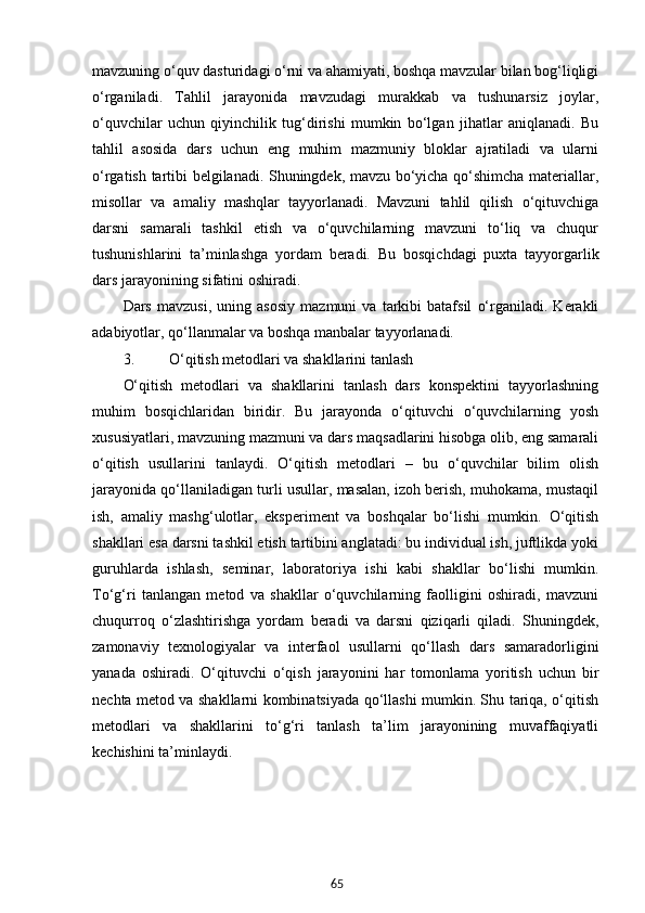 65mavzuning o‘quv dasturidagi o‘rni va ahamiyati, boshqa mavzular bilan bog‘liqligi
o‘rganiladi.   Tahlil   jarayonida   mavzudagi   murakkab   va   tushunarsiz   joylar,
o‘quvchilar   uchun   qiyinchilik   tug‘dirishi   mumkin   bo‘lgan   jihatlar   aniqlanadi.   Bu
tahlil   asosida   dars   uchun   eng   muhim   mazmuniy   bloklar   ajratiladi   va   ularni
o‘rgatish tartibi belgilanadi. Shuningdek, mavzu bo‘yicha qo‘shimcha materiallar,
misollar   va   amaliy   mashqlar   tayyorlanadi.   Mavzuni   tahlil   qilish   o‘qituvchiga
darsni   samarali   tashkil   etish   va   o‘quvchilarning   mavzuni   to‘liq   va   chuqur
tushunishlarini   ta’minlashga   yordam   beradi.   Bu   bosqichdagi   puxta   tayyorgarlik
dars jarayonining sifatini oshiradi.
Dars   mavzusi,   uning   asosiy   mazmuni   va   tarkibi   batafsil   o‘rganiladi.   Kerakli
adabiyotlar, qo‘llanmalar va boshqa manbalar tayyorlanadi.
3. O‘qitish metodlari va shakllarini tanlash
O‘qitish   metodlari   va   shakllarini   tanlash   dars   konspektini   tayyorlashning
muhim   bosqichlaridan   biridir.   Bu   jarayonda   o‘qituvchi   o‘quvchilarning   yosh
xususiyatlari, mavzuning mazmuni va dars maqsadlarini hisobga olib, eng samarali
o‘qitish   usullarini   tanlaydi.   O‘qitish   metodlari   –   bu   o‘quvchilar   bilim   olish
jarayonida qo‘llaniladigan turli usullar, masalan, izoh berish, muhokama, mustaqil
ish,   amaliy   mashg‘ulotlar,   eksperiment   va   boshqalar   bo‘lishi   mumkin.   O‘qitish
shakllari esa darsni tashkil etish tartibini anglatadi: bu individual ish, juftlikda yoki
guruhlarda   ishlash,   seminar,   laboratoriya   ishi   kabi   shakllar   bo‘lishi   mumkin.
To‘g‘ri   tanlangan   metod   va   shakllar   o‘quvchilarning   faolligini   oshiradi,   mavzuni
chuqurroq   o‘zlashtirishga   yordam   beradi   va   darsni   qiziqarli   qiladi.   Shuningdek,
zamonaviy   texnologiyalar   va   interfaol   usullarni   qo‘llash   dars   samaradorligini
yanada   oshiradi.   O‘qituvchi   o‘qish   jarayonini   har   tomonlama   yoritish   uchun   bir
nechta metod va shakllarni kombinatsiyada qo‘llashi mumkin. Shu tariqa, o‘qitish
metodlari   va   shakllarini   to‘g‘ri   tanlash   ta’lim   jarayonining   muvaffaqiyatli
kechishini ta’minlaydi. 