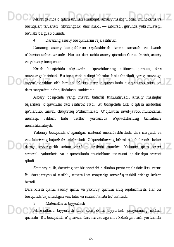 65Mavzuga mos o‘qitish usullari (muloqot, amaliy mashg‘ulotlar, muhokama va
boshqalar) tanlanadi. Shuningdek, dars shakli  — interfaol, guruhda yoki mustaqil
bo‘lishi belgilab olinadi.
4. Darsning asosiy bosqichlarini rejalashtirish
Darsning   asosiy   bosqichlarini   rejalashtirish   darsni   samarali   va   tizimli
o‘tkazish   uchun zarurdir.  Har  bir  dars  uchta  asosiy  qismdan  iborat:  kirish,  asosiy
va yakuniy bosqichlar.
Kirish   bosqichida   o‘qituvchi   o‘quvchilarning   e’tiborini   jamlab,   dars
mavzusiga kirishadi. Bu bosqichda oldingi bilimlar faollashtiriladi, yangi mavzuga
tayyorlov   ishlari   olib   boriladi.   Kirish   qismi   o‘quvchilarda   qiziqish   uyg‘otishi   va
dars maqsadini ochiq ifodalashi muhimdir.
Asosiy   bosqichda   yangi   mavzu   batafsil   tushuntiriladi,   amaliy   mashqlar
bajariladi,   o‘quvchilar   faol   ishtirok   etadi.   Bu   bosqichda   turli   o‘qitish   metodlari
qo‘llanilib,   mavzu   chuqurroq   o‘zlashtiriladi.   O‘qituvchi   savol-javob,   muhokama,
mustaqil   ishlash   kabi   usullar   yordamida   o‘quvchilarning   bilimlarini
mustahkamlaydi.
Yakuniy   bosqichda   o‘rganilgan   material   umumlashtiriladi,   dars   maqsadi   va
vazifalarining bajarilishi  tekshiriladi. O‘quvchilarning bilimlari baholanadi, kelasi
darsga   tayyorgarlik   uchun   vazifalar   berilishi   mumkin.   Yakuniy   qism   darsni
samarali   yakunlash   va   o‘quvchilarda   mustahkam   taassurot   qoldirishga   xizmat
qiladi.
Shunday qilib, darsning har bir bosqichi oldindan puxta rejalashtirilishi zarur.
Bu   dars   jarayonini   tartibli,   samarali   va   maqsadga   muvofiq   tashkil   etishga   imkon
beradi.
Dars   kirish   qismi,   asosiy   qismi   va   yakuniy   qismini   aniq   rejalashtirish.   Har   bir
bosqichda bajariladigan vazifalar va ishlash tartibi ko‘rsatiladi.
5. Materiallarni tayyorlash
Materiallarni   tayyorlash   dars   konspektini   tayyorlash   jarayonining   muhim
qismidir. Bu bosqichda o‘qituvchi dars mavzusiga mos keladigan turli yordamchi