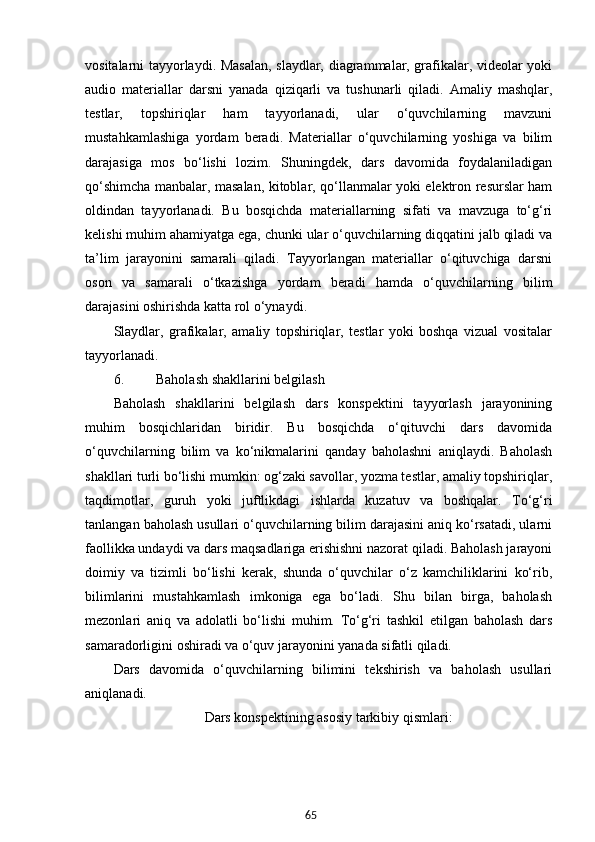 65vositalarni tayyorlaydi. Masalan, slaydlar, diagrammalar, grafikalar, videolar yoki
audio   materiallar   darsni   yanada   qiziqarli   va   tushunarli   qiladi.   Amaliy   mashqlar,
testlar,   topshiriqlar   ham   tayyorlanadi,   ular   o‘quvchilarning   mavzuni
mustahkamlashiga   yordam   beradi.   Materiallar   o‘quvchilarning   yoshiga   va   bilim
darajasiga   mos   bo‘lishi   lozim.   Shuningdek,   dars   davomida   foydalaniladigan
qo‘shimcha manbalar, masalan, kitoblar, qo‘llanmalar yoki elektron resurslar ham
oldindan   tayyorlanadi.   Bu   bosqichda   materiallarning   sifati   va   mavzuga   to‘g‘ri
kelishi muhim ahamiyatga ega, chunki ular o‘quvchilarning diqqatini jalb qiladi va
ta’lim   jarayonini   samarali   qiladi.   Tayyorlangan   materiallar   o‘qituvchiga   darsni
oson   va   samarali   o‘tkazishga   yordam   beradi   hamda   o‘quvchilarning   bilim
darajasini oshirishda katta rol o‘ynaydi.
Slaydlar,   grafikalar,   amaliy   topshiriqlar,   testlar   yoki   boshqa   vizual   vositalar
tayyorlanadi.
6. Baholash shakllarini belgilash
Baholash   shakllarini   belgilash   dars   konspektini   tayyorlash   jarayonining
muhim   bosqichlaridan   biridir.   Bu   bosqichda   o‘qituvchi   dars   davomida
o‘quvchilarning   bilim   va   ko‘nikmalarini   qanday   baholashni   aniqlaydi.   Baholash
shakllari turli bo‘lishi mumkin: og‘zaki savollar, yozma testlar, amaliy topshiriqlar,
taqdimotlar,   guruh   yoki   juftlikdagi   ishlarda   kuzatuv   va   boshqalar.   To‘g‘ri
tanlangan baholash usullari o‘quvchilarning bilim darajasini aniq ko‘rsatadi, ularni
faollikka undaydi va dars maqsadlariga erishishni nazorat qiladi. Baholash jarayoni
doimiy   va   tizimli   bo‘lishi   kerak,   shunda   o‘quvchilar   o‘z   kamchiliklarini   ko‘rib,
bilimlarini   mustahkamlash   imkoniga   ega   bo‘ladi.   Shu   bilan   birga,   baholash
mezonlari   aniq   va   adolatli   bo‘lishi   muhim.   To‘g‘ri   tashkil   etilgan   baholash   dars
samaradorligini oshiradi va o‘quv jarayonini yanada sifatli qiladi.
Dars   davomida   o‘quvchilarning   bilimini   tekshirish   va   baholash   usullari
aniqlanadi.
                          Dars konspektining asosiy tarkibiy qismlari: