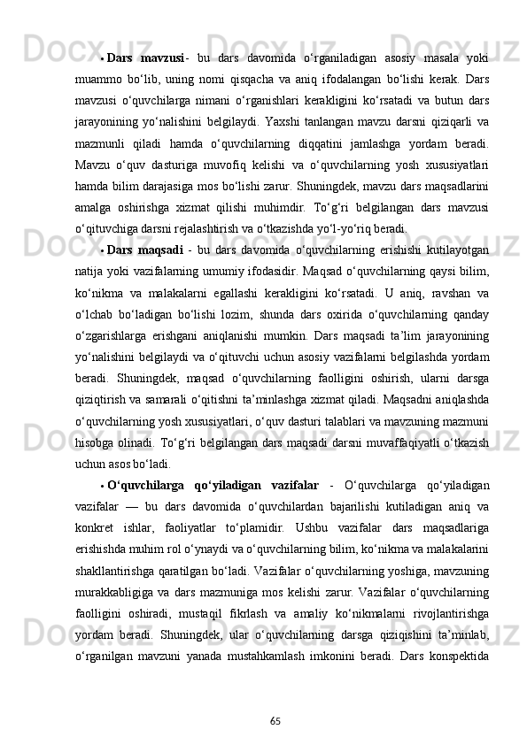 65 Dars   mavzusi -   bu   dars   davomida   o‘rganiladigan   asosiy   masala   yoki
muammo   bo‘lib,   uning   nomi   qisqacha   va   aniq   ifodalangan   bo‘lishi   kerak.   Dars
mavzusi   o‘quvchilarga   nimani   o‘rganishlari   kerakligini   ko‘rsatadi   va   butun   dars
jarayonining   yo‘nalishini   belgilaydi.   Yaxshi   tanlangan   mavzu   darsni   qiziqarli   va
mazmunli   qiladi   hamda   o‘quvchilarning   diqqatini   jamlashga   yordam   beradi.
Mavzu   o‘quv   dasturiga   muvofiq   kelishi   va   o‘quvchilarning   yosh   xususiyatlari
hamda bilim darajasiga mos bo‘lishi  zarur. Shuningdek, mavzu dars maqsadlarini
amalga   oshirishga   xizmat   qilishi   muhimdir.   To‘g‘ri   belgilangan   dars   mavzusi
o‘qituvchiga darsni rejalashtirish va o‘tkazishda yo‘l-yo‘riq beradi.
 Dars   maqsadi   -   bu   dars   davomida   o‘quvchilarning   erishishi   kutilayotgan
natija yoki vazifalarning umumiy ifodasidir. Maqsad o‘quvchilarning qaysi  bilim,
ko‘nikma   va   malakalarni   egallashi   kerakligini   ko‘rsatadi.   U   aniq,   ravshan   va
o‘lchab   bo‘ladigan   bo‘lishi   lozim,   shunda   dars   oxirida   o‘quvchilarning   qanday
o‘zgarishlarga   erishgani   aniqlanishi   mumkin.   Dars   maqsadi   ta’lim   jarayonining
yo‘nalishini  belgilaydi va o‘qituvchi  uchun asosiy vazifalarni  belgilashda yordam
beradi.   Shuningdek,   maqsad   o‘quvchilarning   faolligini   oshirish,   ularni   darsga
qiziqtirish va samarali o‘qitishni ta’minlashga xizmat qiladi. Maqsadni aniqlashda
o‘quvchilarning yosh xususiyatlari, o‘quv dasturi talablari va mavzuning mazmuni
hisobga olinadi. To‘g‘ri belgilangan dars maqsadi  darsni  muvaffaqiyatli o‘tkazish
uchun asos bo‘ladi.
 O‘quvchilarga   qo‘yiladigan   vazifalar   -   O‘quvchilarga   qo‘yiladigan
vazifalar   —   bu   dars   davomida   o‘quvchilardan   bajarilishi   kutiladigan   aniq   va
konkret   ishlar,   faoliyatlar   to‘plamidir.   Ushbu   vazifalar   dars   maqsadlariga
erishishda muhim rol o‘ynaydi va o‘quvchilarning bilim, ko‘nikma va malakalarini
shakllantirishga qaratilgan bo‘ladi. Vazifalar  o‘quvchilarning yoshiga, mavzuning
murakkabligiga   va   dars   mazmuniga   mos   kelishi   zarur.   Vazifalar   o‘quvchilarning
faolligini   oshiradi,   mustaqil   fikrlash   va   amaliy   ko‘nikmalarni   rivojlantirishga
yordam   beradi.   Shuningdek,   ular   o‘quvchilarning   darsga   qiziqishini   ta’minlab,
o‘rganilgan   mavzuni   yanada   mustahkamlash   imkonini   beradi.   Dars   konspektida
