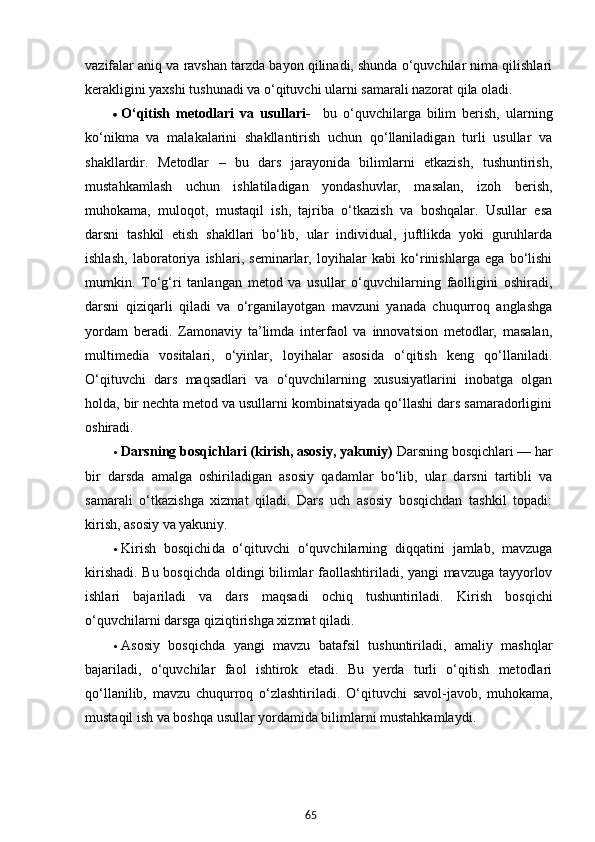 65vazifalar aniq va ravshan tarzda bayon qilinadi, shunda o‘quvchilar nima qilishlari
kerakligini yaxshi tushunadi va o‘qituvchi ularni samarali nazorat qila oladi.
 O‘qitish   metodlari   va   usullari-     bu   o‘quvchilarga   bilim   berish,   ularning
ko‘nikma   va   malakalarini   shakllantirish   uchun   qo‘llaniladigan   turli   usullar   va
shakllardir.   Metodlar   –   bu   dars   jarayonida   bilimlarni   etkazish,   tushuntirish,
mustahkamlash   uchun   ishlatiladigan   yondashuvlar,   masalan,   izoh   berish,
muhokama,   muloqot,   mustaqil   ish,   tajriba   o‘tkazish   va   boshqalar.   Usullar   esa
darsni   tashkil   etish   shakllari   bo‘lib,   ular   individual,   juftlikda   yoki   guruhlarda
ishlash,   laboratoriya   ishlari,   seminarlar,   loyihalar   kabi   ko‘rinishlarga   ega   bo‘lishi
mumkin.   To‘g‘ri   tanlangan   metod   va   usullar   o‘quvchilarning   faolligini   oshiradi,
darsni   qiziqarli   qiladi   va   o‘rganilayotgan   mavzuni   yanada   chuqurroq   anglashga
yordam   beradi.   Zamonaviy   ta’limda   interfaol   va   innovatsion   metodlar,   masalan,
multimedia   vositalari,   o‘yinlar,   loyihalar   asosida   o‘qitish   keng   qo‘llaniladi.
O‘qituvchi   dars   maqsadlari   va   o‘quvchilarning   xususiyatlarini   inobatga   olgan
holda, bir nechta metod va usullarni kombinatsiyada qo‘llashi dars samaradorligini
oshiradi.
 Darsning bosqichlari (kirish, asosiy, yakuniy)  Darsning bosqichlari  — har
bir   darsda   amalga   oshiriladigan   asosiy   qadamlar   bo‘lib,   ular   darsni   tartibli   va
samarali   o‘tkazishga   xizmat   qiladi.   Dars   uch   asosiy   bosqichdan   tashkil   topadi:
kirish, asosiy va yakuniy.
 Kirish   bosqichi da   o‘qituvchi   o‘quvchilarning   diqqatini   jamlab,   mavzuga
kirishadi. Bu bosqichda oldingi bilimlar faollashtiriladi, yangi mavzuga tayyorlov
ishlari   bajariladi   va   dars   maqsadi   ochiq   tushuntiriladi.   Kirish   bosqichi
o‘quvchilarni darsga qiziqtirishga xizmat qiladi.
 Asosiy   bosqich da   yangi   mavzu   batafsil   tushuntiriladi,   amaliy   mashqlar
bajariladi,   o‘quvchilar   faol   ishtirok   etadi.   Bu   yerda   turli   o‘qitish   metodlari
qo‘llanilib,   mavzu   chuqurroq   o‘zlashtiriladi.   O‘qituvchi   savol-javob,   muhokama,
mustaqil ish va boshqa usullar yordamida bilimlarni mustahkamlaydi.