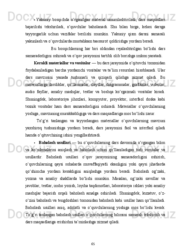 65 Yakuniy   bosqich da   o‘rganilgan   material   umumlashtiriladi,   dars   maqsadlari
bajarilishi   tekshiriladi,   o‘quvchilar   baholanadi.   Shu   bilan   birga,   kelasi   darsga
tayyorgarlik   uchun   vazifalar   berilishi   mumkin.   Yakuniy   qism   darsni   samarali
yakunlash va o‘quvchilarda mustahkam taassurot qoldirishga yordam beradi.
                  Bu   bosqichlarning   har   biri   oldindan   rejalashtirilgan   bo‘lishi   dars
samaradorligini oshiradi va o‘quv jarayonini tartibli olib borishga imkon yaratadi.
Kerakli materiallar va vositalar   — bu dars jarayonida o‘qituvchi tomonidan
foydalaniladigan barcha yordamchi vositalar va ta’lim resurslari hisoblanadi. Ular
dars   mavzusini   yanada   tushunarli   va   qiziqarli   qilishga   xizmat   qiladi.   Bu
materiallarga darsliklar, qo‘llanmalar, slaydlar, diagrammalar, grafikalar, videolar,
audio   fayllar,   amaliy   mashqlar,   testlar   va   boshqa   ko‘rgazmali   vositalar   kiradi.
Shuningdek,   laboratoriya   jihozlari,   kompyuter,   proyektor,   interfaol   doska   kabi
texnik   vositalar   ham   dars   samaradorligini   oshiradi.   Materiallar   o‘quvchilarning
yoshiga, mavzuning murakkabligiga va dars maqsadlariga mos bo‘lishi zarur.       
  To‘g‘ri   tanlangan   va   tayyorlangan   materiallar   o‘quvchilarning   mavzuni
yaxshiroq   tushunishiga   yordam   beradi,   dars   jarayonini   faol   va   interfaol   qiladi
hamda o‘qituvchining ishini yengillashtiradi.
     Baholash usullari   — bu o‘quvchilarning dars davomida o‘rgangan bilim
va   ko‘nikmalarini   aniqlash   va   baholash   uchun   qo‘llaniladigan   turli   vositalar   va
usullardir.   Baholash   usullari   o‘quv   jarayonining   samaradorligini   oshirish,
o‘quvchilarning   qaysi   sohalarda   muvaffaqiyatli   ekanligini   yoki   qaysi   jihatlarda
qo‘shimcha   yordam   kerakligini   aniqlashga   yordam   beradi.   Baholash   og‘zaki,
yozma   va   amaliy   shakllarda   bo‘lishi   mumkin.   Masalan,   og‘zaki   savollar   va
javoblar, testlar, insho yozish, loyiha taqdimotlari, laboratoriya ishlari yoki amaliy
mashqlar   bajarish   orqali   baholash   amalga   oshiriladi.   Shuningdek,   kuzatuv,   o‘z-
o‘zini baholash va tengdoshlari tomonidan baholash kabi usullar ham qo‘llaniladi.
Baholash   usullari   aniq,   adolatli   va   o‘quvchilarning   yoshiga   mos   bo‘lishi   kerak.
To‘g‘ri tanlangan baholash usullari o‘quvchilarning bilimini samarali tekshirish va
dars maqsadlariga erishishni ta’minlashga xizmat qiladi. 