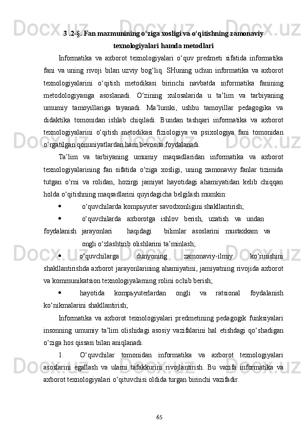 653  .2-§.  Fan mazmunining o‘ziga xosligi va o‘qitishning zamonaviy
texnologiyalari hamda metodlari
Informatika   va   axborot   texnologiyalari   o‘quv   predmeti   sifatida   informatika
fani   va   uning   rivoji   bilan   uzviy   bog‘liq.   SHuning   uchun   informatika   va   axborot
texnologiyalarini   o‘qitish   metodikasi   birinchi   navbatda   informatika   fanining
metodologiyasiga   asoslanadi.   O‘zining   xulosalarida   u   ta’lim   va   tarbiyaning
umumiy   tamoyillariga   tayanadi.   Ma’lumki,   ushbu   tamoyillar   pedagogika   va
didaktika   tomonidan   ishlab   chiqiladi.   Bundan   tashqari   informatika   va   axborot
texnologiyalarini   o‘qitish   metodikasi   fiziologiya   va   psixologiya   fani   tomonidan
o‘rgatilgan qonuniyatlardan ham bevosita foydalanadi.
Ta’lim   va   tarbiyaning   umumiy   maqsadlaridan   informatika   va   axborot
texnologiyalarining   fan   sifatida   o‘ziga   xosligi,   uning   zamonaviy   fanlar   tizimida
tutgan   o‘rni   va   rolidan,   hozirgi   jamiyat   hayotidagi   ahamiyatidan   kelib   chiqqan
holda o‘qitishning maqsadlarini quyidagicha belgilash mumkin:
 o‘quvchilarda   kompьyuter   savodxonligini   shakllantirish;
 o‘quvchilarda axborotga ishlov berish, uzatish va undan
foydalanish jarayonlari haqidagi bilimlar asoslarini mustaxkam va
ongli  o‘zlashtirib olishlarini ta’minlash;
 o‘quvchilarga   dunyoning   zamonaviy-ilmiy   ko‘rinishini
shakllantirishda axborot jarayonlarining ahamiyatini, jamiyatning rivojida axborot
va kommunikatsion texnologiyalarning rolini ochib berish;
 hayotida   kompьyuterlardan   ongli   va   ratsional   foydalanish
ko‘nikmalarini  shakllantirish;
Informatika   va   axborot   texnologiyalari   predmetining   pedagogik   funksiyalari
insonning   umumiy   ta’lim   olishidagi   asosiy   vazifalarini   hal   etishdagi   qo‘shadigan
o‘ziga hos qissasi bilan aniqlanadi.
1. O‘quvchilar   tomonidan   informatika   va   axborot   texnologiyalari
asoslarini   egallash   va   ularni   tafakkurini   rivojlantirish.   Bu   vazifa   informatika   va
axborot   texnologiyalari   o‘qituvchisi   oldida   turgan   birinchi  vazifadir. 