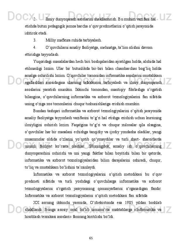 652. Ilmiy dunyoqarash asoslarini shakllantirish. Bu muhim vazifani hal 
etishda butun pedagogik jamoa barcha o‘quv predmetlarini o‘qitish jarayonida 
ishtirok etadi.
3. Milliy   mafkura   ruhida   tarbiyalash.
4. O‘quvchilarni   amaliy   faoliyatga,   mehnatga,   ta’lim   olishni   davom 
ettirishga tayyorlash.
Yuqoridagi masalalardan hech biri boshqalaridan ajratilgan holda, alohida hal
etilmasligi   lozim.   Ular   bir   butunlikda   bir-biri   bilan   chambarchas   bog‘liq   holda
amalga oshirilishi lozim. O‘quvchilar tomonidan informatika asoslarini mustahkam
egallashlari   asosidagina   ularning   tafakkurini   tarbiyalash   va   ilmiy   dunyoqarash
asoslarini   yaratish   mumkin.   Ikkinchi   tomondan,   mantiqiy   fikrlashga   o‘rgatish
bilangina,   o‘quvchilarning   informatika   va   axborot   texnologiyalarini   fan   sifatida
uning o‘ziga xos tomonlarini chuqur tushunishlariga erishish mumkin.
Bundan tashqari  informatika va axborot texnologiyalarini o‘qitish jarayonida
amaliy faoliyatga tayyorlash vazifasini to‘g‘ri hal etishga erishish uchun kursining
ilmiyligini   oshirish   lozim.   Faqatgina   to‘g‘ri   va   chuqur   xulosalar   qila   olsagina,
o‘quvchilar  har  bir  masalani  echishga  tanqidiy va ijodiy yondasha  oladilar, yangi
muammolar   oldida   o‘zlarini   yo‘qotib   qo‘ymaydilar   va   turli   shart-   sharoitlarda
unumli   faoliyat   ko‘rsata   oladilar.   SHuningdek,   amaliy   ish   o‘quvchilarning
dunyoqarashini   oshirishi   va   uni   yangi   faktlar   bilan   boyitishi   bilan   bir   qatorda,
informatika   va   axborot   texnologiyalaridan   bilim   darajalarini   oshiradi,   chuqur,
to‘liq va mustahkam bo‘lishini ta’minlaydi.
Informatika   va   axborot   texnologiyalarini   o‘qitish   metodikasi   bu   o‘quv
predmeti   sifatida   va   turli   yoshdagi   o‘quvchilarga   informatika   va   axborot
texnologiyalarini   o‘rgatish   jarayonining   qonuniyatlarini   o‘rganadigan   fandir.
Informatika   va   axborot   texnologiyalarini   o‘qitish   metodikasi   fan   sifatida
XX   asrning   ikkinchi   yarmida,   O‘zbekistonda   esa   1985   yildan   boshlab
shakllandi.   Bunga   asosiy   omil   bo‘lib   umumo‘rta   maktablarga   «Informatika   va
hisoblash texnikasi asoslari» fanining kiritilishi bo‘ldi.