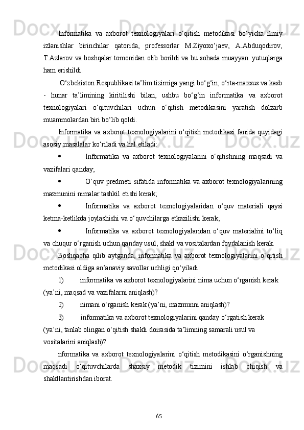65Informatika   va   axborot   texnologiyalari   o‘qitish   metodikasi   bo‘yicha   ilmiy
izlanishlar   birinchilar   qatorida,   professorlar   M.Ziyoxo‘jaev,   A.Abduqodirov,
T.Azlarov va boshqalar tomonidan olib borildi va bu sohada muayyan   yutuqlarga
ham erishildi.
         O‘zbekiston Respublikasi ta’lim tizimiga yangi bo‘g‘in, o‘rta-maxsus va kasb
-   hunar   ta’limining   kiritilishi   bilan,   ushbu   bo‘g‘in   informatika   va   axborot
texnologiyalari   o‘qituvchilari   uchun   o‘qitish   metodikasini   yaratish   dolzarb
muammolardan biri bo‘lib qoldi.
Informatika va axborot  texnologiyalarini  o‘qitish metodikasi  fanida quyidagi
asosiy masalalar ko‘riladi va hal etiladi:
 Informatika   va   axborot   texnologiyalarini   o‘qitishning   maqsadi   va
vazifalari qanday;
 O‘quv   predmeti   sifatida   informatika   va   axborot   texnologiyalarining
mazmunini nimalar tashkil etishi kerak;
 Informatika   va   axborot   texnologiyalaridan   o‘quv   materiali   qaysi
ketma-ketlikda joylashishi va o‘quvchilarga etkazilishi kerak;
 Informatika   va   axborot   texnologiyalaridan   o‘quv   materialini   to‘liq
va chuqur o‘rganish uchun qanday usul, shakl va vositalardan foydalanish kerak.
Boshqacha   qilib   aytganda,   informatika   va   axborot   texnologiyalarini   o‘qitish
metodikasi oldiga an’anaviy savollar uchligi qo‘yiladi:
1) informatika   va   axborot   texnologiyalarini   nima   uchun   o‘rganish   kerak 
(ya’ni, maqsad va vazifalarni aniqlash)?
2) nimani   o‘rganish   kerak   (ya’ni,   mazmunni   aniqlash)?
3) informatika va axborot texnologiyalarini qanday o‘rgatish kerak 
(ya’ni, tanlab olingan o‘qitish shakli doirasida ta’limning samarali usul va 
vositalarini  aniqlash)?
nformatika   va   axborot   texnologiyalarini   o‘qitish   metodikasini   o‘rganishning
maqsadi   o‘qituvchilarda   shaxsiy   metodik   tizimini   ishlab   chiqish   va
shakllantirishdan iborat.