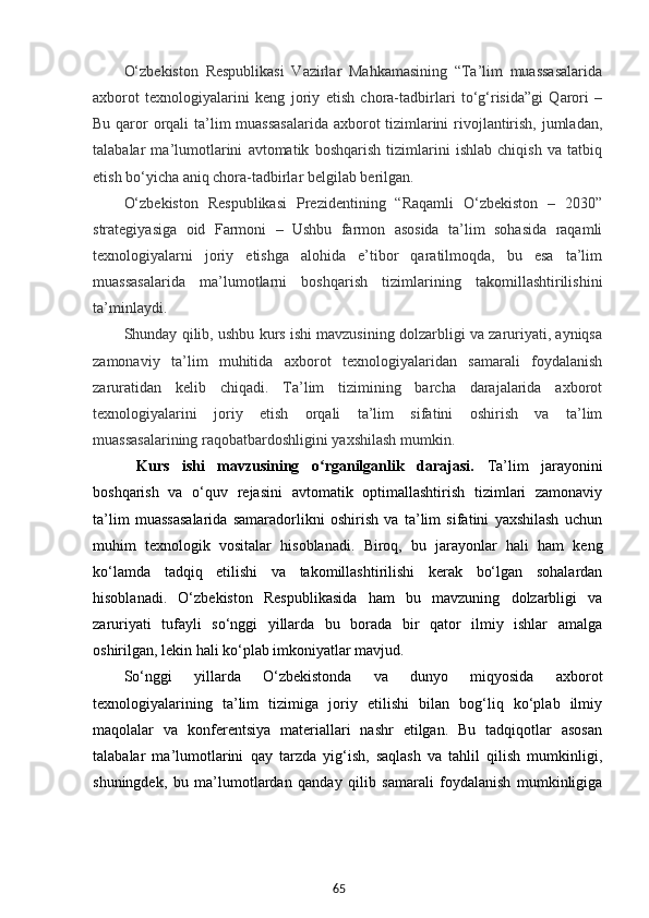 65O‘zbekiston   Respublikasi   Vazirlar   Mahkamasining   “Ta’lim   muassasalarida
axborot   texnologiyalarini   keng   joriy   etish   chora-tadbirlari   to‘g‘risida”gi   Qarori   –
Bu qaror orqali  ta’lim muassasalarida  axborot tizimlarini  rivojlantirish, jumladan,
talabalar   ma’lumotlarini   avtomatik   boshqarish   tizimlarini   ishlab   chiqish   va   tatbiq
etish bo‘yicha aniq chora-tadbirlar belgilab berilgan.
O‘zbekiston   Respublikasi   Prezidentining   “Raqamli   O‘zbekiston   –   2030”
strategiyasiga   oid   Farmoni   –   Ushbu   farmon   asosida   ta’lim   sohasida   raqamli
texnologiyalarni   joriy   etishga   alohida   e’tibor   qaratilmoqda,   bu   esa   ta’lim
muassasalarida   ma’lumotlarni   boshqarish   tizimlarining   takomillashtirilishini
ta’minlaydi.
Shunday qilib, ushbu kurs ishi mavzusining dolzarbligi va zaruriyati, ayniqsa
zamonaviy   ta’lim   muhitida   axborot   texnologiyalaridan   samarali   foydalanish
zaruratidan   kelib   chiqadi.   Ta’lim   tizimining   barcha   darajalarida   axborot
texnologiyalarini   joriy   etish   orqali   ta’lim   sifatini   oshirish   va   ta’lim
muassasalarining raqobatbardoshligini yaxshilash mumkin.
  Kurs   ishi   mavzusining   o rganilganlik   darajasi.  ʻ Ta’lim   jarayonini
boshqarish   va   o‘quv   rejasini   avtomatik   optimallashtirish   tizimlari   zamonaviy
ta’lim   muassasalarida   samaradorlikni   oshirish   va   ta’lim   sifatini   yaxshilash   uchun
muhim   texnologik   vositalar   hisoblanadi.   Biroq,   bu   jarayonlar   hali   ham   keng
ko‘lamda   tadqiq   etilishi   va   takomillashtirilishi   kerak   bo‘lgan   sohalardan
hisoblanadi.   O‘zbekiston   Respublikasida   ham   bu   mavzuning   dolzarbligi   va
zaruriyati   tufayli   so‘nggi   yillarda   bu   borada   bir   qator   ilmiy   ishlar   amalga
oshirilgan, lekin hali ko‘plab imkoniyatlar mavjud.
So‘nggi   yillarda   O‘zbekistonda   va   dunyo   miqyosida   axborot
texnologiyalarining   ta’lim   tizimiga   joriy   etilishi   bilan   bog‘liq   ko‘plab   ilmiy
maqolalar   va   konferentsiya   materiallari   nashr   etilgan.   Bu   tadqiqotlar   asosan
talabalar   ma’lumotlarini   qay   tarzda   yig‘ish,   saqlash   va   tahlil   qilish   mumkinligi,
shuningdek,   bu   ma’lumotlardan   qanday   qilib   samarali   foydalanish   mumkinligiga 