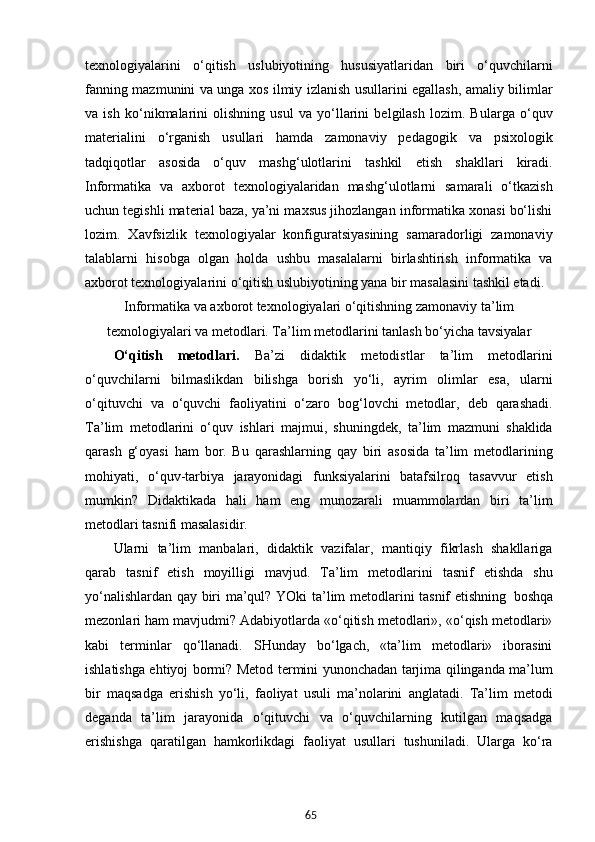 65texnologiyalarini   o‘qitish   uslubiyotining   hususiyatlaridan   biri   o‘quvchilarni
fanning mazmunini va unga xos ilmiy izlanish usullarini egallash, amaliy bilimlar
va   ish   ko‘nikmalarini   olishning   usul   va   yo‘llarini   belgilash   lozim.   Bularga   o‘quv
materialini   o‘rganish   usullari   hamda   zamonaviy   pedagogik   va   psixologik
tadqiqotlar   asosida   o‘quv   mashg‘ulotlarini   tashkil   etish   shakllari   kiradi.
Informatika   va   axborot   texnologiyalaridan   mashg‘ulotlarni   samarali   o‘tkazish
uchun tegishli material baza, ya’ni maxsus jihozlangan informatika xonasi bo‘lishi
lozim.   Xavfsizlik   texnologiyalar   konfiguratsiyasining   samaradorligi   zamonaviy
talablarni   hisobga   olgan   holda   ushbu   masalalarni   birlashtirish   informatika   va
axborot texnologiyalarini o‘qitish uslubiyotining yana bir masalasini tashkil etadi.
Informatika   va   axborot   texnologiyalari   o‘qitishning zamonaviy ta’lim
texnologiyalari   va metodlari. Ta’lim  metodlarini   tanlash   bo‘yicha   tavsiyalar
O‘qitish   metodlari.   Ba’zi   didaktik   metodistlar   ta’lim   metodlarini
o‘quvchilarni   bilmaslikdan   bilishga   borish   yo‘li,   ayrim   olimlar   esa,   ularni
o‘qituvchi   va   o‘quvchi   faoliyatini   o‘zaro   bog‘lovchi   metodlar,   deb   qarashadi.
Ta’lim   metodlarini   o‘quv   ishlari   majmui,   shuningdek,   ta’lim   mazmuni   shaklida
qarash   g‘oyasi   ham   bor.   Bu   qarashlarning   qay   biri   asosida   ta’lim   metodlarining
mohiyati,   o‘quv-tarbiya   jarayonidagi   funksiyalarini   batafsilroq   tasavvur   etish
mumkin?   Didaktikada   hali   ham   eng   munozarali   muammolardan   biri   ta’lim
metodlari tasnifi masalasidir.
Ularni   ta’lim   manbalari,   didaktik   vazifalar,   mantiqiy   fikrlash   shakllariga
qarab   tasnif   etish   moyilligi   mavjud.   Ta’lim   metodlarini   tasnif   etishda   shu
yo‘nalishlardan qay biri ma’qul? YOki ta’lim metodlarini tasnif etishning   boshqa
mezonlari ham mavjudmi? Adabiyotlarda «o‘qitish metodlari», «o‘qish metodlari»
kabi   terminlar   qo‘llanadi.   SHunday   bo‘lgach,   «ta’lim   metodlari»   iborasini
ishlatishga ehtiyoj bormi? Metod termini yunonchadan tarjima qilinganda ma’lum
bir   maqsadga   erishish   yo‘li,   faoliyat   usuli   ma’nolarini   anglatadi.   Ta’lim   metodi
deganda   ta’lim   jarayonida   o‘qituvchi   va   o‘quvchilarning   kutilgan   maqsadga
erishishga   qaratilgan   hamkorlikdagi   faoliyat   usullari   tushuniladi.   Ularga   ko‘ra