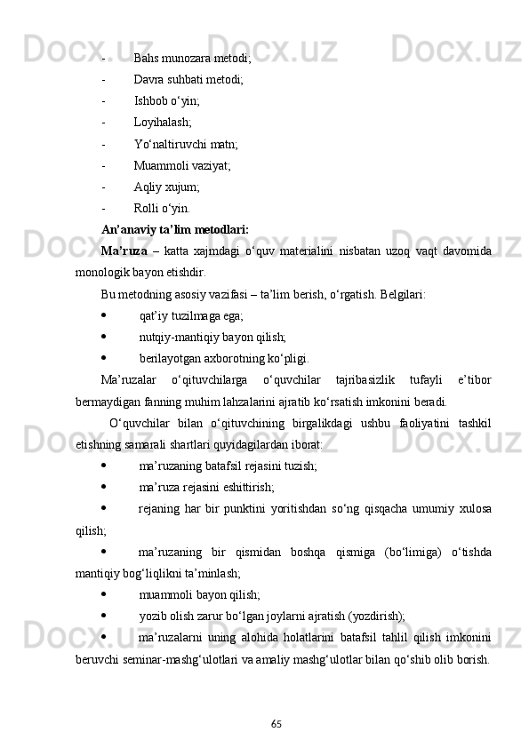 65- Bahs   munozara  metodi;
- Davra   suhbati   metodi;
- Ishbob   o‘yin;
- Loyihalash;
- Yo‘naltiruvchi   matn;
- Muammoli   vaziyat;
- Aqliy   xujum;
- Rolli   o‘yin.
An’anaviy   ta’lim   metodlari:
Ma’ruza   –   katta   xajmdagi   o‘quv   materialini   nisbatan   uzoq   vaqt   davomida
monologik bayon etishdir.
Bu   metodning   asosiy   vazifasi   –   ta’lim   berish,   o‘rgatish.   Belgilari:
 qat’iy   tuzilmaga  ega;
 nutqiy-mantiqiy   bayon   qilish;
 berilayotgan   axborotning   ko‘pligi.
Ma’ruzalar   o‘qituvchilarga   o‘quvchilar   tajribasizlik   tufayli   e’tibor
bermaydigan fanning muhim lahzalarini ajratib ko‘rsatish imkonini beradi.
  O‘quvchilar   bilan   o‘qituvchining   birgalikdagi   ushbu   faoliyatini   tashkil
etishning samarali shartlari quyidagilardan iborat:
 ma’ruzaning   batafsil   rejasini   tuzish;
 ma’ruza   rejasini   eshittirish;
 rejaning   har   bir   punktini   yoritishdan   so‘ng   qisqacha   umumiy   xulosa
qilish;
 ma’ruzaning   bir   qismidan   boshqa   qismiga   (bo‘limiga)   o‘tishda
mantiqiy bog‘liqlikni ta’minlash;
 muammoli   bayon   qilish;
 yozib   olish   zarur   bo‘lgan   joylarni   ajratish   (yozdirish);
 ma’ruzalarni   uning   alohida   holatlarini   batafsil   tahlil   qilish   imkonini
beruvchi seminar-mashg‘ulotlari va amaliy mashg‘ulotlar bilan qo‘shib olib  borish.