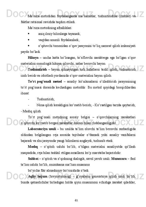65Ma’ruza   metodidan   foydalanganda   ma’lumotlar,   tushuntirishlar   (izohlar)   va
faktlar ratsional ravishda taqdim etiladi.
Ma’ruza   metodining   afzalliklari:
 aniq   ilmiy   bilimlarga   tayanadi;
 vaqtdan   unumli   foydalaniladi;
 o‘qituvchi   tomonidan   o‘quv   jarayonini   to‘liq   nazorat   qilish   imkoniyati
paydo bo‘ladi.
Hikoya   –   uncha   katta   bo‘lmagan,   ta’riflovchi   xarakterga   ega   bo‘lgan   o‘quv
materialini monologik hikoya qiluvchi, xabar beruvchi bayon.
Tushuntirish   –   bayon   qilinayotgan   turli   holatlarni   taxlil   qilish,   tushuntirish
izoh berish va isbotlash yordamida o‘quv materialini bayon qilish.
To‘rt   pog‘onali   metod   –   amaliy   ko‘nikmalarni   o‘zlashtirish   jarayonining
to‘rt   pog‘onasi   dorasida   kechadigan   metoddir.   Bu   metod   quyidagi   bosqichlardan
iborat:
- Tushuntirish;
- Nima qilish kerakligini ko‘rsatib berish; - Ko‘rsatilgan   tarzda   qaytarish;
-   Mashq   qilish.
To‘rt   pog‘onali   metodning   asosiy   belgisi   –   o‘quvchilarning   xarakatlari
o‘qituvchi ko‘rsatib bergan xarakatlar doirasi bilan cheklanganligidir.
Laboratoriya   usuli   –   bu   usulda   ta’lim   oluvchi   ta’lim   beruvchi   raxbarligida
oldindan   belgilangan   reja   asosida   tajribalar   o‘tkazadi   yoki   amaliy   vazifalarni
bajaradi va shu jarayonda yangi bilimlarni anglaydi, tushunib etadi.
Mashq   –   o‘qitish   uslubi   bo‘lib,   o‘tilgan   materialni   amaliyotda   qo‘llash
maqsadida, reja bilan tashkil etilgan amallarni ko‘p marotaba bajarishdir.
Suhbat   –   o‘qitish   va   o‘qishning   dialogik,   savol   javob   usuli.   Munozara   – faol
ta’lim uslubi bo‘lib, muxokama ma’lum muammo
bo‘yicha   fikr   almashinuv   ko‘rinishida   o‘tadi.
Aqliy   hujum   (breynstorming)   –   g‘oyalarni   generatsiya   qilish   usuli   bo‘lib,
bunda qatnashchilar birlashgan holda qiyin muammoni echishga xarakat qiladilar, 