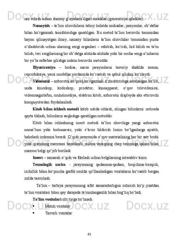 65uni echish uchun shaxsiy g‘oyalarni ilgari suradilar (generatsiya  qiladilar).
Namoyish  – ta’lim oluvchilarni tabiiy holatda xodisalar, jarayonlar, ob’ektlar
bilan   ko‘rgazmali   tanishtirishga   qaratilgan.   Bu   metod   ta’lim   beruvchi   tomonidan
bayon   qilinayotgan   ilmiy,   nazariy   bilimlarni   ta’lim   oluvchilar   tomonidan   puxta
o‘zlashtirish  uchun ularning sezgi  organlari  – eshitish,  ko‘rish, hid bilish va  ta’m
bilish, teri sezgilarining bir ob’ektga alohida-alohida yoki bir necha sezgi a’zolarini
bir yo‘la safarbar qilishga imkon beruvchi metoddir.
Illyustratsiya   –   hodisa,   narsa   jarayonlarni   tasviriy   shaklda   sxema,
reproduksiya, yassi modellar yordamida ko‘rsatish va qabul qilishni ko‘zlaydi.
Videousul  – axborotni ko‘proq ko‘rgazmali o‘zlashtirishga asoslangan bo‘lib,
unda   kineskop,   kodoskop,   proektor,   kinoapparat,   o‘quv   televideniesi,
videomagnitafon, mulьtimediya, elektron kitob, axborotni displeyda aks ettiruvchi
kompьyuterdan foydalaniladi.
Kitob bilan ishlash metodi   kitob ustida ishlash, olingan bilimlarni   xotirada
qayta tiklash, bilimlarni saqlashga qaratilgan metoddir.
Kitob   bilan   ishlashning   insert   metodi   ta’lim   oluvchiga   yangi   axborotni
noma’lum   yoki   tushunarsiz,   yoki   e’tiroz   bildirish   lozim   bo‘lganlarga   ajratib,
baholash imkonini beradi. O‘qish jarayonida o‘quv materialining har bir satr boshi
yoki qismining mazmuni baxolanib, xulosa varaqning chap tomoniga qalam bilan
maxsus belgi qo‘yib boriladi.
Insert   –   samarali   o‘qish   va   fikrlash   uchun   belgilarning   interaktiv   tizim.
Texnologik   xarita   -   jarayonning   qadamma-qadam,   boqichma-bosqich,
izchillik bilan ko‘pincha grafik usulda qo‘llaniladigan vositalarni ko‘rsatib bergan
xolda tasvirlash.
           Ta’lim –   tarbiya   jarayonining   sifat   samaradorligini   oshirish   ko‘p   jixatdan
ta’lim vositalari bilan qay darajada ta’minlanganlik bilan bog‘liq bo‘ladi.
Ta’lim   vositalari   olti   turga   bo‘linadi:
 Matnli   vositalar
 Tasvirli   vositalar