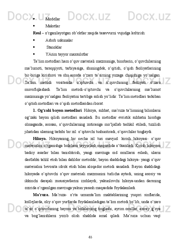 65 Modellar
 Maketlar
Real   –   o‘rganilayotgan   ob’ektlar   xaqida   tasavvurni   vujudga   keltirish:
 Asbob   uskunalar
  Stanoklar
 YArim   tayyor  maxsulotlar
Ta’lim metodlari ham o‘quv materiali mazmuniga, binobarin, o‘quvchilarning
ma’lumoti,   taraqqiyoti,   tarbiyasiga,   shuningdek,   o‘qitish,   o‘qish   faoliyatlarining
bir-biriga   kirishuvi   va   shu   asosda   o‘zaro   ta’sirning   yuzaga   chiqishiga   yo‘nalgan.
Ta’lim   metodi   vositasida   o‘qituvchi   va   o‘quvchining   faoliyati   o‘zaro
muvofiqlashadi.   Ta’lim   metodi-o‘qituvchi   va   o‘quvchilarning   ma’lumot
mazmuniga yo‘nalgan faoliyatini tartibga solish yo‘lidir. Ta’lim metodlari tarkiban
o‘qitish metodlari va o‘qish metodlaridan iborat.
1. Og‘zaki bayon metodlari . Hikoya, suhbat, ma’ruza ta’limning bilimlarni
og‘zaki   bayon   qilish   metodlari   sanaladi.   Bu   metodlar   evristik   suhbatni   hisobga
olmaganda,   asosan,   o‘quvchilarning   xotirasiga   mo‘ljallab   tashkil   etiladi,   tuzilish
jihatidan ularning tarkibi bir xil: o‘qituvchi tushuntiradi, o‘quvchilar  tinglaydi.
Hikoya.   Hikoyaning   bir   necha   xil   turi   mavjud:   kirish   hikoyasi-   o‘quv
materialini o‘rganishga bolalarni tayyorlash maqsadida o‘tkaziladi. Kirish hikoyasi
badiiy   asarlar   bilan   tanishtirish,   yangi   mavzuga   oid   omillarni   eslash,   ularni
dastlabki tahlil etish bilan dahldor metoddir; bayon shaklidagi hikoya- yangi o‘quv
materialini  bevosita  idrok  etish  bilan  aloqador   metodi   sanaladi.   Bayon  shaklidagi
hikoyada   o‘qituvchi   o‘quv   materiali   mazmunini   turlicha   aytadi,   uning   asosiy   va
ikkinchi   darajali   xususiyatlarini   izohlaydi;   yakunlovchi   hikoya-undan   darsning
oxirida o‘rganilgan mavzuga yakun yasash maqsadida  foydalaniladi.
Ma’ruza.   Ma’ruza-   o‘rta   umumta’lim   maktablarining   yuqori   sinflarida,
kollejlarda, oliy o‘quv yurtlarda foydalaniladigan ta’lim metodi bo‘lib, unda o‘zaro
ta’sir   o‘qituvchining   bayoni   va   bolalarning   tinglashi,   ayrim   omillar,   asosiy   g‘oya
va   bog‘lanishlarni   yozib   olish   shaklida   amal   qiladi.   Ma’ruza   uchun   vaqt