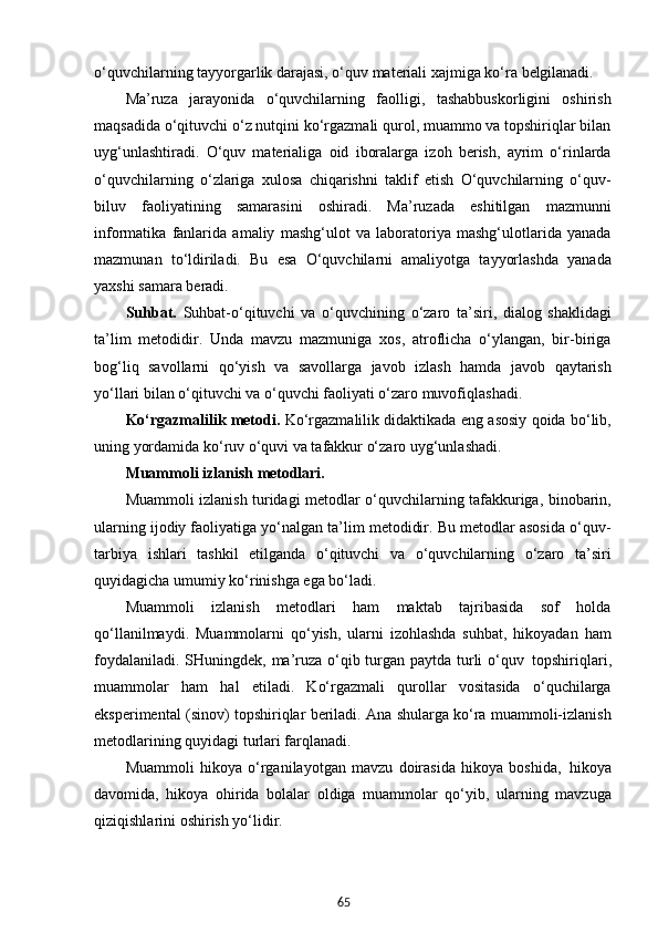 65o‘quvchilarning tayyorgarlik darajasi, o‘quv materiali xajmiga ko‘ra  belgilanadi.
Ma’ruza   jarayonida   o‘quvchilarning   faolligi,   tashabbuskorligini   oshirish
maqsadida o‘qituvchi o‘z nutqini ko‘rgazmali qurol, muammo va topshiriqlar bilan
uyg‘unlashtiradi.   O‘quv   materialiga   oid   iboralarga   izoh   berish,   ayrim   o‘rinlarda
o‘quvchilarning   o‘zlariga   xulosa   chiqarishni   taklif   etish   O‘quvchilarning   o‘quv-
biluv   faoliyatining   samarasini   oshiradi.   Ma’ruzada   eshitilgan   mazmunni
informatika   fanlarida   amaliy   mashg‘ulot   va   laboratoriya   mashg‘ulotlarida   yanada
mazmunan   to‘ldiriladi.   Bu   esa   O‘quvchilarni   amaliyotga   tayyorlashda   yanada
yaxshi samara beradi.
Suhbat.   Suhbat-o‘qituvchi   va   o‘quvchining   o‘zaro   ta’siri,   dialog   shaklidagi
ta’lim   metodidir.   Unda   mavzu   mazmuniga   xos,   atroflicha   o‘ylangan,   bir-biriga
bog‘liq   savollarni   qo‘yish   va   savollarga   javob   izlash   hamda   javob   qaytarish
yo‘llari bilan o‘qituvchi va o‘quvchi faoliyati o‘zaro muvofiqlashadi.
Ko‘rgazmalilik metodi.   Ko‘rgazmalilik didaktikada eng asosiy qoida bo‘lib,
uning yordamida ko‘ruv o‘quvi va tafakkur o‘zaro uyg‘unlashadi.
Muammoli   izlanish   metodlari.
Muammoli izlanish turidagi metodlar o‘quvchilarning tafakkuriga, binobarin,
ularning ijodiy faoliyatiga yo‘nalgan ta’lim metodidir. Bu metodlar asosida o‘quv-
tarbiya   ishlari   tashkil   etilganda   o‘qituvchi   va   o‘quvchilarning   o‘zaro   ta’siri
quyidagicha umumiy ko‘rinishga ega bo‘ladi.
Muammoli   izlanish   metodlari   ham   maktab   tajribasida   sof   holda
qo‘llanilmaydi.   Muammolarni   qo‘yish,   ularni   izohlashda   suhbat,   hikoyadan   ham
foydalaniladi. SHuningdek, ma’ruza o‘qib turgan paytda turli o‘quv   topshiriqlari,
muammolar   ham   hal   etiladi.   Ko‘rgazmali   qurollar   vositasida   o‘quchilarga
eksperimental (sinov) topshiriqlar beriladi. Ana shularga ko‘ra muammoli-izlanish
metodlarining quyidagi turlari farqlanadi.
Muammoli   hikoya   o‘rganilayotgan   mavzu   doirasida   hikoya   boshida,   hikoya
davomida,   hikoya   ohirida   bolalar   oldiga   muammolar   qo‘yib,   ularning   mavzuga
qiziqishlarini oshirish yo‘lidir.