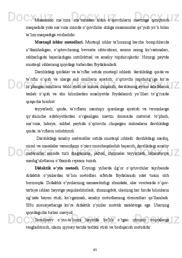 65Muammoli   ma’ruza:   ma’ruzadan   oldin   o‘quvchilarni   mavzuga   qiziqtirish
maqsadida yoki ma’ruza oxirida o‘quvchilar oldiga muammolar qo‘yish yo‘li bilan
ta’lim maqsadiga erishishdir.
Mustaqil   ishlar   metodlari.   Mustaqil   ishlar   ta’limning   barcha   bosqichlarida
o‘tkaziladigan,   o‘qituvchining   bevosita   ishtirokisiz,   ammo   uning   ko‘rsatmalari,
rahbarligida   bajariladigan   intellektual   va   amaliy   topshiriqlardir.   Hozirgi   paytda
mustaqil ishlarning quyidagi turlaridan foydalaniladi.
Darslikdagi qoidalar va ta’riflar ustida mustaqil ishlash:  darslikdagi qoida va
ta’rifni   o‘qish   va   ularga   oid   omillarni   ajratish;   o‘qituvchi   topshirig‘iga   ko‘ra
to‘plangan omillarni tahlil etish va xulosa chiqarish; darslikning ayrim sahifalarini
tanlab   o‘qish   va   shu   bilimlardan   amaliyotda   foydalanish   yo‘lllari   to‘g‘risida
qisqacha hisobot
tayyorlash;   qoida,   ta’riflarni   mantiqiy   qismlarga   ajratish   va   terminlarga
qo‘shimcha   adabiyotlardan   o‘rganilgan   mavzu   doirasida   material   to‘plash;
ma’ruza,   hikoya,   suhbat   paytida   o‘qituvchi   chiqargan   xulosalarni   darslikdagi
qoida, ta’riflarni solishtirish.
  Darslikdagi   amaliy   materiallar   ustida   mustaqil   ishlash:   darslikdagi   mashq,
misol va masalalar variantlarni o‘zaro musobaqalashib bajarish; darslikdagi amaliy
materiallar   asosida   turli   diagramma,   jadval,   chizmalar   tayyorlash;   labaratoriya
mashg‘ulotlarini o‘tkazish rejasini tuzish.
Didaktik   o‘yin   metodi.   Keyingi   yillarda   ilg‘or   o‘qituvchilar   tajribasida
didaktik   o‘yinlardan   ta’lim   metodlari   sifatida   foydalanish   odat   tusini   olib
bormoqda.   Didaktik   o‘yinlarning   samaradorligi   shundaki,   ular   vositasida   o‘quv-
tarbiya ishlari hayotga yaqinlashtiriladi, shuningdek, ularning har birida bilimlarni
og‘zaki   bayon   etish,   ko‘rgazmali,   amaliy   metodlarning   elementlari   qo‘llaniladi.
SHu   xususiyatlariga   ko‘ra   didaktik   o‘yinlar   sintetik   xarakterga   ega.   Ularning
quyidagicha turlari mavjud:
Simulyativ   o‘yin-ta’limni   hayotda   bo‘lib   o‘tgan   ijtimoiy   voqealarga
tenglashtirish, ularni qiyosiy tarzda tashkil etish va boshqarish metodidir. 