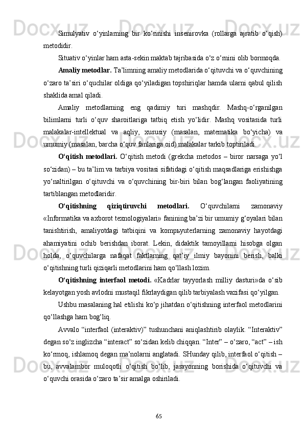 65Simulyativ   o‘yinlarning   bir   ko‘rinishi   insenirovka   (rollarga   ajratib   o‘qish)
metodidir.
Situativ o‘yinlar ham asta-sekin maktab tajribasida o‘z o‘rnini olib  bormoqda.
Amaliy metodlar.  Ta’limning amaliy metodlarida o‘qituvchi va o‘quvchining
o‘zaro ta’siri o‘quchilar oldiga qo‘yiladigan topshiriqlar hamda ularni qabul qilish
shaklida amal qiladi.
Amaliy   metodlarning   eng   qadimiy   turi   mashqdir.   Mashq-o‘rganilgan
bilimlarni   turli   o‘quv   sharoitlariga   tatbiq   etish   yo‘lidir.   Mashq   vositasida   turli
malakalar-intellektual   va   aqliy,   xususiy   (masalan,   matematika   bo‘yicha)   va
umumiy (masalan, barcha o‘quv fanlariga oid) malakalar tarkib toptiriladi.
O‘qitish   metodlari.   O‘qitish   metodi   (grekcha   metodos   –   biror   narsaga   yo‘l
so‘zidan) – bu ta’lim va tarbiya vositasi sifatidagi o‘qitish maqsadlariga erishishga
yo‘naltirilgan   o‘qituvchi   va   o‘quvchining   bir-biri   bilan   bog‘langan   faoliyatining
tartiblangan metodlaridir.
O‘qitishning   qiziqtiruvchi   metodlari.   O‘quvchilarni   zamonaviy
«Informatika va axborot texnologiyalari» fanining ba’zi bir umumiy g‘oyalari bilan
tanishtirish,   amaliyotdagi   tatbiqini   va   kompьyuterlarning   zamonaviy   hayotdagi
ahamiyatini   ochib   berishdan   iborat.   Lekin,   didaktik   tamoyillarni   hisobga   olgan
holda,   o‘quvchilarga   nafaqat   faktlarning   qat’iy   ilmiy   bayonini   berish,   balki
o‘qitishning turli qiziqarli metodlarini ham qo‘llash lozim.
O‘qitishning   interfaol   metodi.   «Kadrlar   tayyorlash   milliy   dasturi»da   o‘sib
kelayotgan yosh avlodni mustaqil fikrlaydigan qilib tarbiyalash vazifasi qo‘yilgan.
Ushbu masalaning hal etilishi ko‘p jihatdan o‘qitishning interfaol metodlarini
qo‘llashga ham  bog‘liq.
Avvalo   “interfaol   (interaktiv)”   tushunchani   aniqlashtirib   olaylik.   “Interaktiv”
degan   so‘z inglizcha “interact” so‘zidan kelib chiqqan. “Inter” – o‘zaro, “act” – ish
ko‘rmoq, ishlamoq degan ma’nolarni anglatadi. SHunday qilib, interfaol o‘qitish –
bu,   avvalambor   muloqotli   o‘qitish   bo‘lib,   jarayonning   borishida   o‘qituvchi   va
o‘quvchi orasida o‘zaro ta’sir amalga  oshiriladi. 
