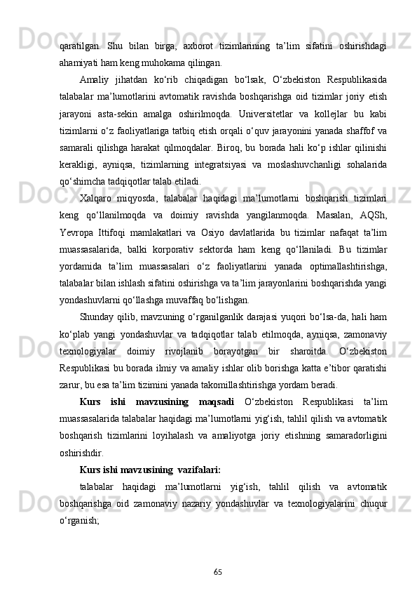 65qaratilgan.   Shu   bilan   birga,   axborot   tizimlarining   ta’lim   sifatini   oshirishdagi
ahamiyati ham keng muhokama qilingan.
Amaliy   jihatdan   ko‘rib   chiqadigan   bo‘lsak,   O‘zbekiston   Respublikasida
talabalar   ma’lumotlarini   avtomatik   ravishda   boshqarishga   oid   tizimlar   joriy   etish
jarayoni   asta-sekin   amalga   oshirilmoqda.   Universitetlar   va   kollejlar   bu   kabi
tizimlarni o‘z faoliyatlariga tatbiq etish orqali o‘quv jarayonini yanada shaffof va
samarali   qilishga   harakat   qilmoqdalar.   Biroq,   bu   borada   hali   ko‘p   ishlar   qilinishi
kerakligi,   ayniqsa,   tizimlarning   integratsiyasi   va   moslashuvchanligi   sohalarida
qo‘shimcha tadqiqotlar talab etiladi.
Xalqaro   miqyosda,   talabalar   haqidagi   ma’lumotlarni   boshqarish   tizimlari
keng   qo‘llanilmoqda   va   doimiy   ravishda   yangilanmoqda.   Masalan,   AQSh,
Yevropa   Ittifoqi   mamlakatlari   va   Osiyo   davlatlarida   bu   tizimlar   nafaqat   ta’lim
muassasalarida,   balki   korporativ   sektorda   ham   keng   qo‘llaniladi.   Bu   tizimlar
yordamida   ta’lim   muassasalari   o‘z   faoliyatlarini   yanada   optimallashtirishga,
talabalar bilan ishlash sifatini oshirishga va ta’lim jarayonlarini boshqarishda yangi
yondashuvlarni qo‘llashga muvaffaq bo‘lishgan.
Shunday qilib, mavzuning o‘rganilganlik darajasi  yuqori  bo‘lsa-da, hali  ham
ko‘plab   yangi   yondashuvlar   va   tadqiqotlar   talab   etilmoqda,   ayniqsa,   zamonaviy
texnologiyalar   doimiy   rivojlanib   borayotgan   bir   sharoitda.   O‘zbekiston
Respublikasi bu borada ilmiy va amaliy ishlar olib borishga katta e’tibor qaratishi
zarur, bu esa ta’lim tizimini yanada takomillashtirishga yordam beradi.
Kurs   ishi   mavzusining   maqsadi   O‘zbekiston   Respublikasi   ta’lim
muassasalarida talabalar haqidagi ma’lumotlarni yig‘ish, tahlil qilish va avtomatik
boshqarish   tizimlarini   loyihalash   va   amaliyotga   joriy   etishning   samaradorligini
oshirishdir.
Kurs ishi mavzusining  vazifalari:
talabalar   haqidagi   ma’lumotlarni   yig‘ish,   tahlil   qilish   va   avtomatik
boshqarishga   oid   zamonaviy   nazariy   yondashuvlar   va   texnologiyalarini   chuqur
o‘rganish;