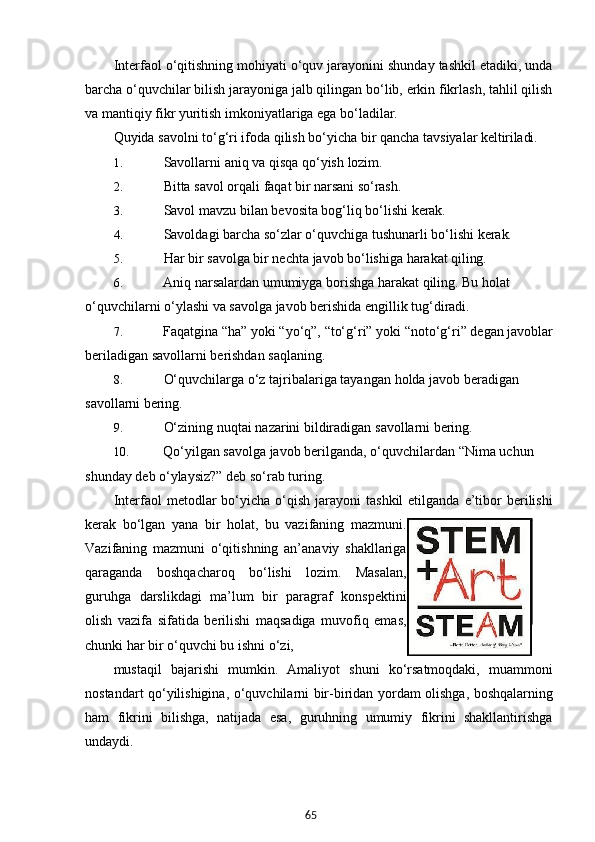 65Interfaol o‘qitishning mohiyati o‘quv jarayonini shunday tashkil etadiki, unda
barcha o‘quvchilar bilish jarayoniga jalb qilingan bo‘lib, erkin fikrlash, tahlil qilish
va mantiqiy fikr yuritish imkoniyatlariga ega bo‘ladilar.
Quyida   savolni to‘g‘ri   ifoda   qilish   bo‘yicha   bir   qancha   tavsiyalar   keltiriladi.
1. Savollarni   aniq   va   qisqa   qo‘yish   lozim.
2. Bitta   savol orqali   faqat   bir   narsani   so‘rash.
3. Savol   mavzu   bilan   bevosita   bog‘liq   bo‘lishi   kerak.
4. Savoldagi   barcha   so‘zlar o‘quvchiga   tushunarli   bo‘lishi   kerak.
5. Har   bir   savolga   bir   nechta   javob   bo‘lishiga   harakat   qiling.
6. Aniq   narsalardan   umumiyga   borishga   harakat   qiling.   Bu   holat  
o‘quvchilarni o‘ylashi va savolga javob berishida engillik tug‘diradi.
7. Faqatgina   “ha”   yoki   “yo‘q”,   “to‘g‘ri”   yoki   “noto‘g‘ri”   degan   javoblar
beriladigan savollarni berishdan saqlaning.
8. O‘quvchilarga   o‘z   tajribalariga   tayangan   holda   javob   beradigan  
savollarni  bering.
9. O‘zining   nuqtai   nazarini   bildiradigan   savollarni   bering.
10. Qo‘yilgan   savolga   javob   berilganda,   o‘quvchilardan   “Nima   uchun  
shunday   deb o‘ylaysiz?” deb so‘rab turing.
Interfaol   metodlar  bo‘yicha  o‘qish  jarayoni   tashkil  etilganda   e’tibor   berilishi
kerak   bo‘lgan   yana   bir   holat,   bu   vazifaning   mazmuni.
Vazifaning   mazmuni   o‘qitishning   an’anaviy   shakllariga
qaraganda   boshqacharoq   bo‘lishi   lozim.   Masalan,
guruhga   darslikdagi   ma’lum   bir   paragraf   konspektini
olish   vazifa   sifatida   berilishi   maqsadiga   muvofiq   emas,
chunki har bir o‘quvchi bu ishni o‘zi,
mustaqil   bajarishi   mumkin.   Amaliyot   shuni   ko‘rsatmoqdaki,   muammoni
nostandart qo‘yilishigina,   o‘quvchilarni   bir-biridan   yordam   olishga,   boshqalarning
ham   fikrini   bilishga,   natijada   esa,   guruhning   umumiy   fikrini   shakllantirishga
undaydi.