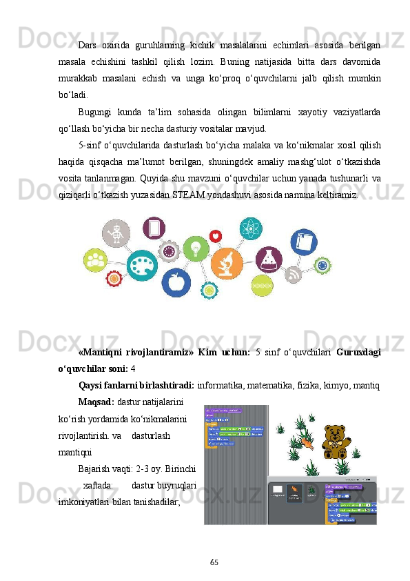 65Dars   oxirida   guruhlarning   kichik   masalalarini   echimlari   asosida   berilgan
masala   echishini   tashkil   qilish   lozim.   Buning   natijasida   bitta   dars   davomida
murakkab   masalani   echish   va   unga   ko‘proq   o‘quvchilarni   jalb   qilish   mumkin
bo‘ladi.
Bugungi   kunda   ta’lim   sohasida   olingan   bilimlarni   xayotiy   vaziyatlarda
qo‘llash bo‘yicha bir necha dasturiy vositalar mavjud.
5-sinf  o‘quvchilarida dasturlash  bo‘yicha malaka  va ko‘nikmalar  xosil  qilish
haqida   qisqacha   ma’lumot   berilgan,   shuningdek   amaliy   mashg‘ulot   o‘tkazishda
vosita tanlanmagan. Quyida shu mavzuni  o‘quvchilar uchun yanada tushunarli   va
qiziqarli   o‘tkazish   yuzasidan   STEAM   yondashuvi   asosida   namuna  keltiramiz.
«Mantiqni   rivojlantiramiz»   Kim   uchun:   5   sinf   o‘quvchilari   Guruxdagi
o‘quvchilar   soni:   4
Qaysi   fanlarni   birlashtiradi:   informatika,   matematika,   fizika,   kimyo,   mantiq
Maqsad:   dastur natijalarini
ko‘rish yordamida ko‘nikmalarini
rivojlantirish. va dasturlash
mantiqni
Bajarish vaqti: 2-3 oy. Birinchi
xaftada: dastur buyruqlari
imkoniyatlari bilan tanishadilar;
