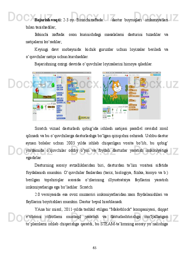 65Bajarish vaqti:  2-3 oy.   Birinchi xaftada: dastur   buyruqlari   imkoniyatlari
bilan  tanishadilar;
Ikkinchi   xaftada:   oson   kurinishdagi   masalalarni   dasturini   tuzadilar   va
natijalarni   ko‘radilar;
Keyingi   davr   mobaynida:   kichik   guruxlar   uchun   loyixalar   beriladi   va
o‘quvchilar natija uchun kurshadilar.
Bajarishning   oxirgi   davrida   o‘quvchilar   loyixalarini   himoya   qiladilar.
Scratch   vizual   dasturlash   qobig‘ida   ishlash   natijasi   parallel   ravishd   xosil
qilinadi va bu o‘quvchilarga dasturlashga bo‘lgan qiziqishni oshiradi. Ushbu dastur
aynan   bolalar   uchun   2003   yilda   ishlab   chiqarilgan   vosita   bo‘lib,   bu   qobig‘
yordamida   o‘quvchilar   oddiy   o‘yin   va   foydali   dasturlar   yaratish   imkoniyatiga
egadirlar.
Dasturning   asosiy   avzalliklaridan   biri,   dasturdan   ta’lim   vositasi   sifatida
foydalanish mumkin. O‘quvchilar fanlardan (tarix, biologiya, fizika, kimyo va b.)
berilgan   topshiriqlar   asosida   o‘zlarining   illyustratsiya   fayllarini   yaratish
imkoniyatlariga ega bo‘ladilar. Scratch
2.0   versiyasida   esa   ovoz   muxarriri   imkoniyatlaridan   xam   foydalanishlari   va
fayllarini boyitishlari mumkin. Dastur bepul hisoblanadi.
YAna bir misol, 2011-yilda tashkil etilgan "Makeblock" kompaniyasi, diqqat
e’tiborini   robotlarni   mustaqil   yaratish   va   dasturlashtirishga   mo‘ljallangan
to‘plamlarni ishlab chiqarishga qaratdi, bu STEAM-ta’limning asosiy yo‘nalishiga 