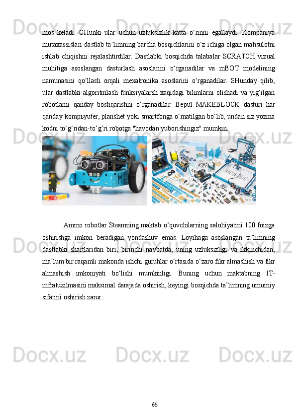 65mos   keladi.   CHunki   ular   uchun   uzluksizlik   katta   o‘rinni   egallaydi.   Kompaniya
mutaxassislari dastlab ta’limning barcha bosqichlarini o‘z ichiga olgan mahsulotni
ishlab   chiqishni   rejalashtirdilar.   Dastlabki   bosqichda   talabalar   SCRATCH   vizual
muhitiga   asoslangan   dasturlash   asoslarini   o‘rganadilar   va   mBOT   modelining
namunasini   qo‘llash   orqali   mexatronika   asoslarini   o‘rganadilar.   SHunday   qilib,
ular  dastlabki  algoritmlash  funksiyalarsh xaqidagi  bilimlarni olishadi  va yig‘ilgan
robotlarni   qanday   boshqarishni   o‘rganadilar.   Bepul   MAKEBLOCK   dasturi   har
qanday kompьyuter, planshet yoki smartfonga o‘rnatilgan bo‘lib, undan siz yozma
kodni to‘g‘ridan-to‘g‘ri robotga "havodan yuborishingiz" mumkin.
               Ammo robotlar Steamning maktab o‘quvchilarning salohiyatini 100 foizga
oshirishga   imkon   beradigan   yondashuv   emas.   Loyihaga   asoslangan   ta’limning
dastlabki   shartlaridan   biri,   birinchi   navbatda,   uning   uzluksizligi   va   ikkinchidan,
ma’lum bir raqamli makonda ishchi guruhlar o‘rtasida o‘zaro fikr almashish va fikr
almashish   imkoniyati   bo‘lishi   mumkinligi.   Buning   uchun   maktabning   IT-
infratuzilmasini maksimal darajada oshirish, keyingi bosqichda ta’limning umumiy
sifatini oshirish zarur.