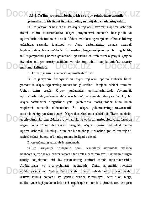 543.3-§.  Ta’lim jarayonini boshqarish va o‘quv rejalarini avtomatik
optimallashtirish tizimi  tizimidan olingan natijalar va ularning tahlili
Ta’lim   jarayonini   boshqarish   va   o‘quv   rejalarini   avtomatik   optimallashtirish
tizimi,   ta’lim   muassasalarida   o‘quv   jarayonlarini   samarali   boshqarish   va
optimallashtirish   imkonini   beradi.   Ushbu   tizimlarning   natijalari   ta’lim   sifatining
oshishiga,   resurslar   taqsimoti   va   o‘quv   dasturlarining   yanada   samarali
boshqarilishiga   hissa   qo‘shadi.   Sistemadan   olingan   natijalar   va   ularning   tahlili,
ta’lim jarayonining barcha qatlamlarini yaxshilashda muhim rol o‘ynaydi. Quyida
tizimdan   olingan   asosiy   natijalar   va   ularning   tahlili   haqida   batafsil   nazariy
ma’lumot keltiriladi.
1. O‘quv rejalarining samarali optimallashtirilishi
Ta’lim   jarayonini   boshqarish   va   o‘quv   rejalarini   optimallashtirish   tizimi
yordamida   o‘quv   rejalarining   samaradorligi   sezilarli   darajada   oshishi   mumkin.
Ushbu   tizim   orqali:   O‘quv   yuklamalari   optimallashtiriladi:   Avtomatik
optimallashtirish yordamida talabalar uchun o‘quv rejasi shunday yaratiladi,ki, ular
o‘quv   dasturlarini   o‘zgartirish   yoki   qo‘shimcha   mashg‘ulotlar   bilan   bo‘sh
vaqtlarini   samarali   o‘tkazadilar.   Bu   o‘quv   yuklamasining   muvozanatli
taqsimlanishiga   yordam   beradi.   O‘quv   dasturlari   moslashtiriladi:   Tizim,   talabalar
qobiliyatini, ularning oldingi o‘quv natijalarini va ta’lim metodologiyasini hisobga
olgan   holda   o‘quv   dasturlarini   yangilab,   o‘quv   rejasini   individual   tarzda
optimallashtiradi.   Shuning   uchun   har   bir   talabaga   moslashtirilgan   ta’lim   rejalari
tashkil etiladi, bu esa ta’limning samaradorligini oshiradi.
2. Resurslarning samarali taqsimlanishi
Ta’lim   jarayonini   boshqarish   tizimi   resurslarni   avtomatik   ravishda
boshqaradi, bu esa resurslarni samarali taqsimlashni ta’minlaydi. Tizimdan olingan
asosiy   natijalardan   biri   bu   resurslarning   optimal   tarzda   taqsimlanishidir:
Auditoriyalar   va   o‘qituvchilarni   taqsimlash:   Tizim   avtomatik   ravishda
auditoriyalarni   va   o‘qituvchilarni   darslar   bilan   moslashtiradi,   bu   esa   darslar
o‘tkazilishining   samarali   va   yuksak   sifatini   ta’minlaydi.   Shu   bilan   birga,
auditoriyalardagi   yuklama   balansini   saqlab   qolish   hamda   o‘qituvchilarni   ortiqcha