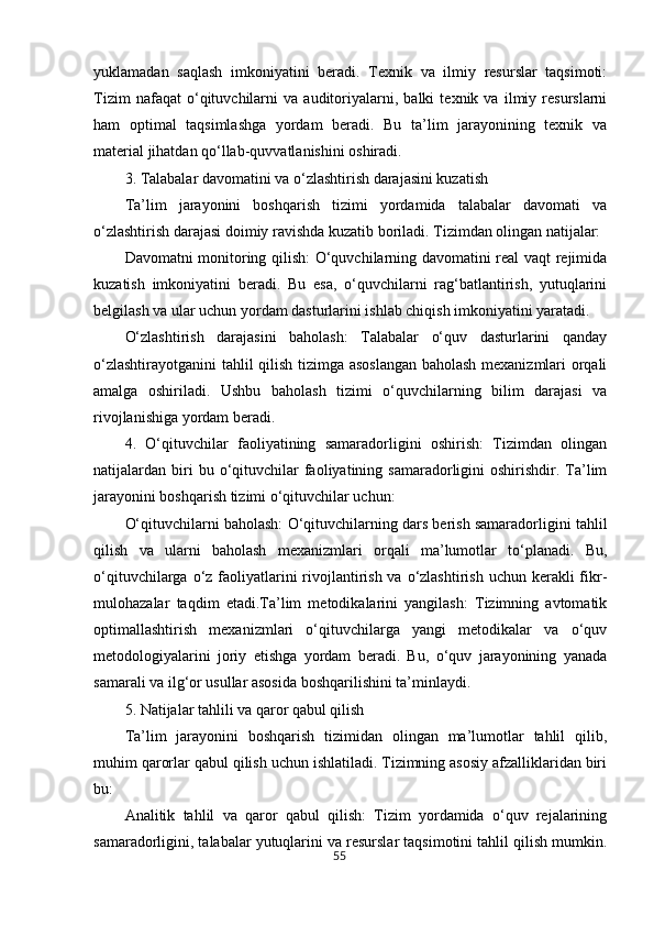 55yuklamadan   saqlash   imkoniyatini   beradi.   Texnik   va   ilmiy   resurslar   taqsimoti:
Tizim   nafaqat   o‘qituvchilarni   va   auditoriyalarni,   balki   texnik   va   ilmiy   resurslarni
ham   optimal   taqsimlashga   yordam   beradi.   Bu   ta’lim   jarayonining   texnik   va
material jihatdan qo‘llab-quvvatlanishini oshiradi.
3. Talabalar davomatini va o‘zlashtirish darajasini kuzatish
Ta’lim   jarayonini   boshqarish   tizimi   yordamida   talabalar   davomati   va
o‘zlashtirish darajasi doimiy ravishda kuzatib boriladi. Tizimdan olingan natijalar:
Davomatni monitoring qilish: O‘quvchilarning davomatini real vaqt rejimida
kuzatish   imkoniyatini   beradi.   Bu   esa,   o‘quvchilarni   rag‘batlantirish,   yutuqlarini
belgilash va ular uchun yordam dasturlarini ishlab chiqish imkoniyatini yaratadi.
O‘zlashtirish   darajasini   baholash:   Talabalar   o‘quv   dasturlarini   qanday
o‘zlashtirayotganini  tahlil qilish tizimga asoslangan baholash mexanizmlari orqali
amalga   oshiriladi.   Ushbu   baholash   tizimi   o‘quvchilarning   bilim   darajasi   va
rivojlanishiga yordam beradi.
4.   O‘qituvchilar   faoliyatining   samaradorligini   oshirish:   Tizimdan   olingan
natijalardan  biri  bu  o‘qituvchilar  faoliyatining  samaradorligini   oshirishdir.  Ta’lim
jarayonini boshqarish tizimi o‘qituvchilar uchun:
O‘qituvchilarni baholash: O‘qituvchilarning dars berish samaradorligini tahlil
qilish   va   ularni   baholash   mexanizmlari   orqali   ma’lumotlar   to‘planadi.   Bu,
o‘qituvchilarga o‘z faoliyatlarini  rivojlantirish va  o‘zlashtirish  uchun kerakli  fikr-
mulohazalar   taqdim   etadi.Ta’lim   metodikalarini   yangilash:   Tizimning   avtomatik
optimallashtirish   mexanizmlari   o‘qituvchilarga   yangi   metodikalar   va   o‘quv
metodologiyalarini   joriy   etishga   yordam   beradi.   Bu,   o‘quv   jarayonining   yanada
samarali va ilg‘or usullar asosida boshqarilishini ta’minlaydi.
5. Natijalar tahlili va qaror qabul qilish
Ta’lim   jarayonini   boshqarish   tizimidan   olingan   ma’lumotlar   tahlil   qilib,
muhim qarorlar qabul qilish uchun ishlatiladi. Tizimning asosiy afzalliklaridan biri
bu:
Analitik   tahlil   va   qaror   qabul   qilish:   Tizim   yordamida   o‘quv   rejalarining
samaradorligini, talabalar yutuqlarini va resurslar taqsimotini tahlil qilish mumkin.