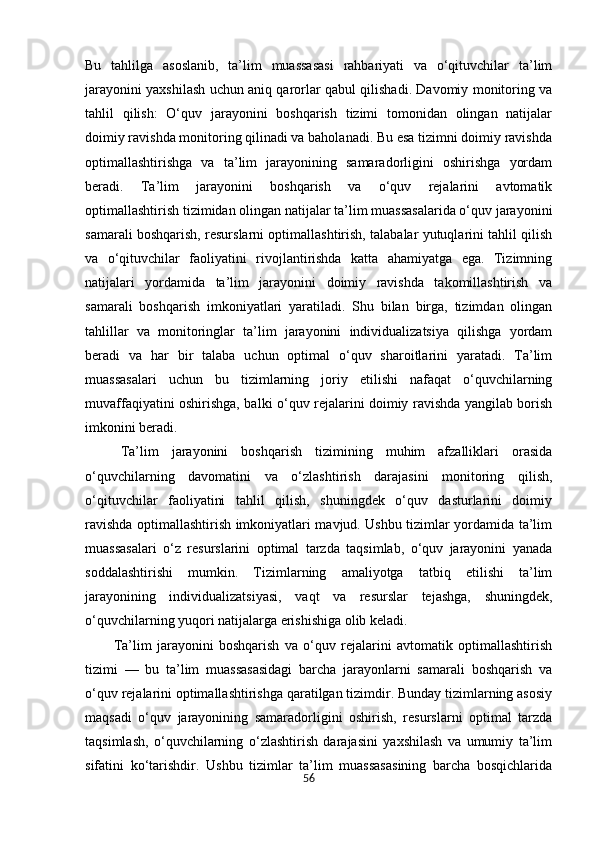 56Bu   tahlilga   asoslanib,   ta’lim   muassasasi   rahbariyati   va   o‘qituvchilar   ta’lim
jarayonini yaxshilash uchun aniq qarorlar qabul qilishadi. Davomiy monitoring va
tahlil   qilish:   O‘quv   jarayonini   boshqarish   tizimi   tomonidan   olingan   natijalar
doimiy ravishda monitoring qilinadi va baholanadi. Bu esa tizimni doimiy ravishda
optimallashtirishga   va   ta’lim   jarayonining   samaradorligini   oshirishga   yordam
beradi.   Ta’lim   jarayonini   boshqarish   va   o‘quv   rejalarini   avtomatik
optimallashtirish tizimidan olingan natijalar ta’lim muassasalarida o‘quv jarayonini
samarali boshqarish, resurslarni optimallashtirish, talabalar yutuqlarini tahlil qilish
va   o‘qituvchilar   faoliyatini   rivojlantirishda   katta   ahamiyatga   ega.   Tizimning
natijalari   yordamida   ta’lim   jarayonini   doimiy   ravishda   takomillashtirish   va
samarali   boshqarish   imkoniyatlari   yaratiladi.   Shu   bilan   birga,   tizimdan   olingan
tahlillar   va   monitoringlar   ta’lim   jarayonini   individualizatsiya   qilishga   yordam
beradi   va   har   bir   talaba   uchun   optimal   o‘quv   sharoitlarini   yaratadi.   Ta’lim
muassasalari   uchun   bu   tizimlarning   joriy   etilishi   nafaqat   o‘quvchilarning
muvaffaqiyatini oshirishga, balki o‘quv rejalarini doimiy ravishda yangilab borish
imkonini beradi.
Ta’lim   jarayonini   boshqarish   tizimining   muhim   afzalliklari   orasida
o‘quvchilarning   davomatini   va   o‘zlashtirish   darajasini   monitoring   qilish,
o‘qituvchilar   faoliyatini   tahlil   qilish,   shuningdek   o‘quv   dasturlarini   doimiy
ravishda optimallashtirish imkoniyatlari mavjud. Ushbu tizimlar yordamida ta’lim
muassasalari   o‘z   resurslarini   optimal   tarzda   taqsimlab,   o‘quv   jarayonini   yanada
soddalashtirishi   mumkin.   Tizimlarning   amaliyotga   tatbiq   etilishi   ta’lim
jarayonining   individualizatsiyasi,   vaqt   va   resurslar   tejashga,   shuningdek,
o‘quvchilarning yuqori natijalarga erishishiga olib keladi.
Ta’lim   jarayonini   boshqarish   va   o‘quv   rejalarini   avtomatik   optimallashtirish
tizimi   —   bu   ta’lim   muassasasidagi   barcha   jarayonlarni   samarali   boshqarish   va
o‘quv rejalarini optimallashtirishga qaratilgan tizimdir. Bunday tizimlarning asosiy
maqsadi   o‘quv   jarayonining   samaradorligini   oshirish,   resurslarni   optimal   tarzda
taqsimlash,   o‘quvchilarning   o‘zlashtirish   darajasini   yaxshilash   va   umumiy   ta’lim
sifatini   ko‘tarishdir.   Ushbu   tizimlar   ta’lim   muassasasining   barcha   bosqichlarida