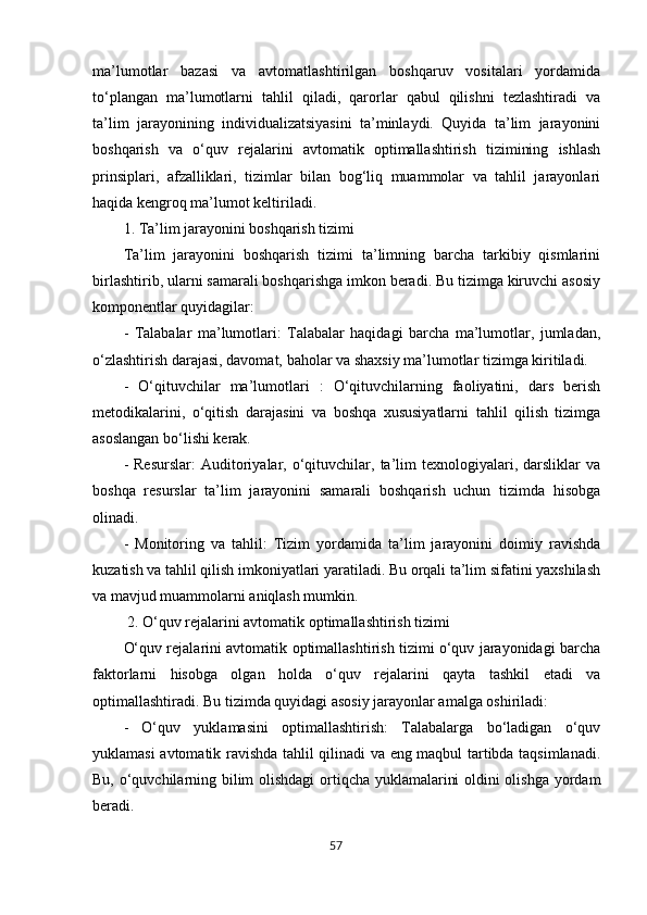 57ma’lumotlar   bazasi   va   avtomatlashtirilgan   boshqaruv   vositalari   yordamida
to‘plangan   ma’lumotlarni   tahlil   qiladi,   qarorlar   qabul   qilishni   tezlashtiradi   va
ta’lim   jarayonining   individualizatsiyasini   ta’minlaydi.   Quyida   ta’lim   jarayonini
boshqarish   va   o‘quv   rejalarini   avtomatik   optimallashtirish   tizimining   ishlash
prinsiplari,   afzalliklari,   tizimlar   bilan   bog‘liq   muammolar   va   tahlil   jarayonlari
haqida kengroq ma’lumot keltiriladi.
1. Ta’lim jarayonini boshqarish tizimi
Ta’lim   jarayonini   boshqarish   tizimi   ta’limning   barcha   tarkibiy   qismlarini
birlashtirib, ularni samarali boshqarishga imkon beradi. Bu tizimga kiruvchi asosiy
komponentlar quyidagilar:
-   Talabalar   ma’lumotlari:   Talabalar   haqidagi   barcha   ma’lumotlar,   jumladan,
o‘zlashtirish darajasi, davomat, baholar va shaxsiy ma’lumotlar tizimga kiritiladi.
-   O‘qituvchilar   ma’lumotlari   :   O‘qituvchilarning   faoliyatini,   dars   berish
metodikalarini,   o‘qitish   darajasini   va   boshqa   xususiyatlarni   tahlil   qilish   tizimga
asoslangan bo‘lishi kerak.
-   Resurslar:   Auditoriyalar,   o‘qituvchilar,   ta’lim   texnologiyalari,   darsliklar   va
boshqa   resurslar   ta’lim   jarayonini   samarali   boshqarish   uchun   tizimda   hisobga
olinadi.
-   Monitoring   va   tahlil:   Tizim   yordamida   ta’lim   jarayonini   doimiy   ravishda
kuzatish va tahlil qilish imkoniyatlari yaratiladi. Bu orqali ta’lim sifatini yaxshilash
va mavjud muammolarni aniqlash mumkin.
  2. O‘quv rejalarini avtomatik optimallashtirish tizimi
O‘quv rejalarini avtomatik optimallashtirish tizimi o‘quv jarayonidagi barcha
faktorlarni   hisobga   olgan   holda   o‘quv   rejalarini   qayta   tashkil   etadi   va
optimallashtiradi. Bu tizimda quyidagi asosiy jarayonlar amalga oshiriladi:
-   O‘quv   yuklamasini   optimallashtirish:   Talabalarga   bo‘ladigan   o‘quv
yuklamasi avtomatik ravishda tahlil qilinadi va eng maqbul tartibda taqsimlanadi.
Bu, o‘quvchilarning bilim olishdagi  ortiqcha yuklamalarini oldini olishga yordam
beradi.