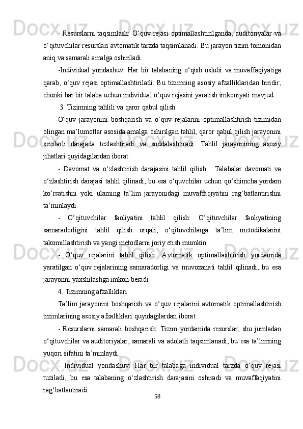 58- Resurslarni  taqsimlash:  O‘quv rejasi  optimallashtirilganda, auditoriyalar  va
o‘qituvchilar resurslari avtomatik tarzda taqsimlanadi. Bu jarayon tizim tomonidan
aniq va samarali amalga oshiriladi.
-Individual   yondashuv:   Har   bir   talabaning   o‘qish   uslubi   va   muvaffaqiyatiga
qarab, o‘quv rejasi  optimallashtiriladi. Bu  tizimning asosiy  afzalliklaridan  biridir,
chunki har bir talaba uchun individual o‘quv rejasini yaratish imkoniyati mavjud.
 3. Tizimning tahlili va qaror qabul qilish
O‘quv   jarayonini   boshqarish   va   o‘quv   rejalarini   optimallashtirish   tizimidan
olingan ma’lumotlar asosida amalga oshirilgan tahlil, qaror qabul qilish jarayonini
sezilarli   darajada   tezlashtiradi   va   soddalashtiradi.   Tahlil   jarayonining   asosiy
jihatlari quyidagilardan iborat:
-   Davomat   va   o‘zlashtirish   darajasini   tahlil   qilish   :   Talabalar   davomati   va
o‘zlashtirish darajasi tahlil qilinadi, bu esa o‘quvchilar uchun qo‘shimcha yordam
ko‘rsatishni   yoki   ularning   ta’lim   jarayonidagi   muvaffaqiyatini   rag‘batlantirishni
ta’minlaydi.
-   O‘qituvchilar   faoliyatini   tahlil   qilish:   O‘qituvchilar   faoliyatining
samaradorligini   tahlil   qilish   orqali,   o‘qituvchilarga   ta’lim   metodikalarini
takomillashtirish va yangi metodlarni joriy etish mumkin.
-   O‘quv   rejalarini   tahlil   qilish:   Avtomatik   optimallashtirish   yordamida
yaratilgan   o‘quv   rejalarining   samaradorligi   va   muvozanati   tahlil   qilinadi,   bu   esa
jarayonni yaxshilashga imkon beradi.
4. Tizimning afzalliklari
Ta’lim   jarayonini   boshqarish   va   o‘quv   rejalarini   avtomatik   optimallashtirish
tizimlarining asosiy afzalliklari quyidagilardan iborat:
-   Resurslarni   samarali   boshqarish:   Tizim   yordamida   resurslar,   shu   jumladan
o‘qituvchilar va auditoriyalar, samarali va adolatli taqsimlanadi, bu esa ta’limning
yuqori sifatini ta’minlaydi.
-   Individual   yondashuv:   Har   bir   talabaga   individual   tarzda   o‘quv   rejasi
tuziladi,   bu   esa   talabaning   o‘zlashtirish   darajasini   oshiradi   va   muvaffaqiyatini
rag‘batlantiradi. 