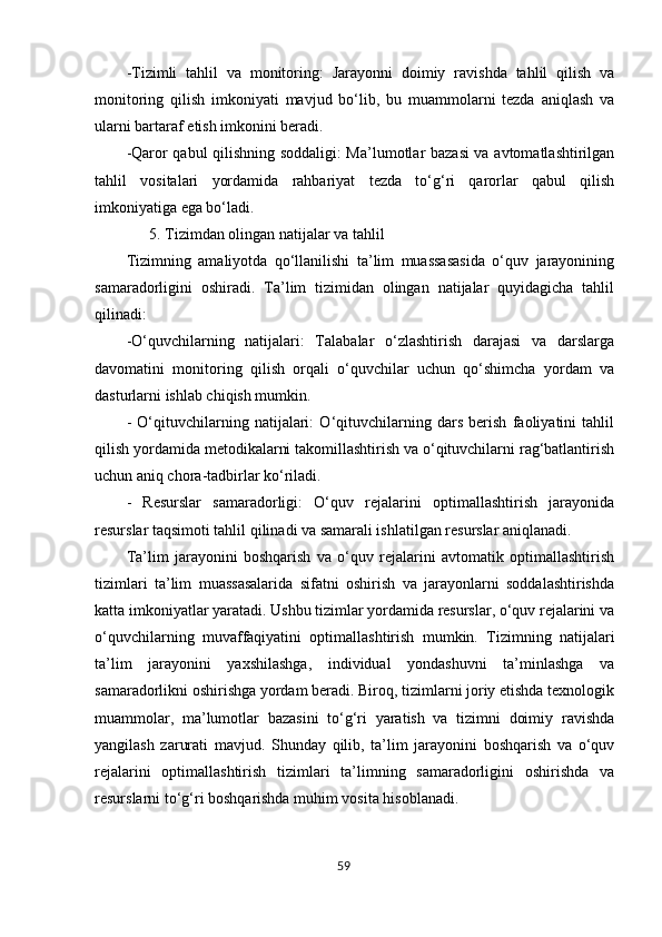 59-Tizimli   tahlil   va   monitoring:   Jarayonni   doimiy   ravishda   tahlil   qilish   va
monitoring   qilish   imkoniyati   mavjud   bo‘lib,   bu   muammolarni   tezda   aniqlash   va
ularni bartaraf etish imkonini beradi.
-Qaror qabul qilishning soddaligi: Ma’lumotlar bazasi va avtomatlashtirilgan
tahlil   vositalari   yordamida   rahbariyat   tezda   to‘g‘ri   qarorlar   qabul   qilish
imkoniyatiga ega bo‘ladi.
5. Tizimdan olingan natijalar va tahlil
Tizimning   amaliyotda   qo‘llanilishi   ta’lim   muassasasida   o‘quv   jarayonining
samaradorligini   oshiradi.   Ta’lim   tizimidan   olingan   natijalar   quyidagicha   tahlil
qilinadi:
-O‘quvchilarning   natijalari:   Talabalar   o‘zlashtirish   darajasi   va   darslarga
davomatini   monitoring   qilish   orqali   o‘quvchilar   uchun   qo‘shimcha   yordam   va
dasturlarni ishlab chiqish mumkin.
-   O‘qituvchilarning   natijalari:   O‘qituvchilarning   dars   berish   faoliyatini   tahlil
qilish yordamida metodikalarni takomillashtirish va o‘qituvchilarni rag‘batlantirish
uchun aniq chora-tadbirlar ko‘riladi.
-   Resurslar   samaradorligi:   O‘quv   rejalarini   optimallashtirish   jarayonida
resurslar taqsimoti tahlil qilinadi va samarali ishlatilgan resurslar aniqlanadi.
Ta’lim   jarayonini   boshqarish   va   o‘quv   rejalarini   avtomatik   optimallashtirish
tizimlari   ta’lim   muassasalarida   sifatni   oshirish   va   jarayonlarni   soddalashtirishda
katta imkoniyatlar yaratadi. Ushbu tizimlar yordamida resurslar, o‘quv rejalarini va
o‘quvchilarning   muvaffaqiyatini   optimallashtirish   mumkin.   Tizimning   natijalari
ta’lim   jarayonini   yaxshilashga,   individual   yondashuvni   ta’minlashga   va
samaradorlikni oshirishga yordam beradi. Biroq, tizimlarni joriy etishda texnologik
muammolar,   ma’lumotlar   bazasini   to‘g‘ri   yaratish   va   tizimni   doimiy   ravishda
yangilash   zarurati   mavjud.   Shunday   qilib,   ta’lim   jarayonini   boshqarish   va   o‘quv
rejalarini   optimallashtirish   tizimlari   ta’limning   samaradorligini   oshirishda   va
resurslarni to‘g‘ri boshqarishda muhim vosita hisoblanadi. 