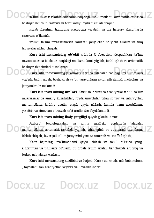 65ta’lim   muassasalarida   talabalar   haqidagi   ma’lumotlarni   avtomatik   ravishda
boshqarish uchun dasturiy va texnikaviy loyihani ishlab chiqish;
ishlab   chiqilgan   tizimning   prototipini   yaratish   va   uni   haqiqiy   sharoitlarda
sinovdan o‘tkazish;
tizimni   ta’lim   muassasalarida   samarali   joriy   etish   bo‘yicha   amaliy   va   aniq
tavsiyalar ishlab chiqish. 
Kurs   ishi   mavzusining   ob’ekti   sifatida   O‘zbekiston   Respublikasi   ta’lim
muassasalarida talabalar haqidagi ma’lumotlarni yig‘ish, tahlil qilish va avtomatik
boshqarish tizimlari hisoblanadi.
Kurs   ishi   mavzusining   predmeti   sifatida   talabalar   haqidagi   ma’lumotlarni
yig‘ish, tahlil qilish, boshqarish va bu jarayonlarni avtomatlashtirish metodlari va
jarayonlari hisoblanadi. 
Kurs ishi mavzusining usullari.  Kurs ishi doirasida adabiyotlar tahlili, ta’lim
muassasalarida   amaliy   kuzatishlar,   foydalanuvchilar   bilan   so‘rov   va   intervyular,
ma’lumotlarni   tahliliy   usullar   orqali   qayta   ishlash,   hamda   tizim   modellarini
yaratish va sinovdan o‘tkazish kabi usullardan foydalaniladi.
Kurs ishi mavzusining  ilmiy yangiligi  quyidagilarda iborat:  
Axborot   texnologiyalari   va   sun’iy   intellekt   yordamida   talabalar
ma’lumotlarini   avtomatik   ravishda   yig‘ish,   tahlil   qilish   va   boshqarish   tizimlarini
ishlab chiqish, bu orqali ta’lim jarayonini yanada samarali va shaffof qilish;
Katta   hajmdagi   ma’lumotlarni   qayta   ishlash   va   tahlil   qilishda   yangi
algoritmlar   va   usullarni   qo‘llash,   bu   orqali   ta’lim   sifatini   baholashda   aniqroq   va
tezkor natijalarga erishish;
Kurs ishi mavzusining  tuzilishi va hajmi.   Kurs ishi kirish, uch bob, xulosa,
, foydalanilgan adabiyotlar ro yxati va ilovadan iborat.ʻ