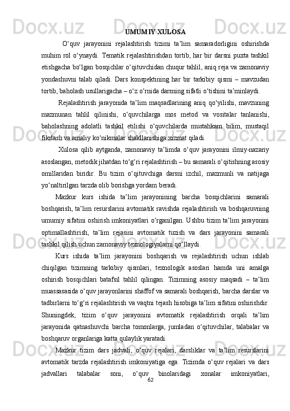 62UMUMIY XULOSA
  O‘quv   jarayonini   rejalashtirish   tizimi   ta’lim   samaradorligini   oshirishda
muhim   rol  o‘ynaydi.  Tematik  rejalashtirishdan   tortib,  har   bir  darsni  puxta   tashkil
etishgacha bo‘lgan bosqichlar o‘qituvchidan chuqur tahlil, aniq reja va zamonaviy
yondashuvni   talab   qiladi.   Dars   konspektining   har   bir   tarkibiy   qismi   –   mavzudan
tortib, baholash usullarigacha – o‘z o‘rnida darsning sifatli o‘tishini ta’minlaydi.
Rejalashtirish   jarayonida   ta’lim   maqsadlarining   aniq   qo‘yilishi,   mavzuning
mazmunan   tahlil   qilinishi,   o‘quvchilarga   mos   metod   va   vositalar   tanlanishi,
baholashning   adolatli   tashkil   etilishi   o‘quvchilarda   mustahkam   bilim,   mustaqil
fikrlash va amaliy ko‘nikmalar shakllanishiga xizmat qiladi.
Xulosa   qilib   aytganda,   zamonaviy   ta’limda   o‘quv   jarayonini   ilmiy-nazariy
asoslangan, metodik jihatdan to‘g‘ri rejalashtirish – bu samarali o‘qitishning asosiy
omillaridan   biridir.   Bu   tizim   o‘qituvchiga   darsni   izchil,   mazmunli   va   natijaga
yo‘naltirilgan tarzda olib borishga yordam beradi.
Mazkur   kurs   ishida   ta’lim   jarayonining   barcha   bosqichlarini   samarali
boshqarish,  ta’lim   resurslarini  avtomatik  ravishda   rejalashtirish  va  boshqaruvning
umumiy sifatini oshirish imkoniyatlari o‘rganilgan. Ushbu tizim  ta’lim jarayonini
optimallashtirish,   ta’lim   rejasini   avtomatik   tuzish   va   dars   jarayonini   samarali
tashkil qilish uchun zamonaviy texnologiyalarni qo‘llaydi.
Kurs   ishida   ta’lim   jarayonini   boshqarish   va   rejalashtirish   uchun   ishlab
chiqilgan   tizimning   tarkibiy   qismlari,   texnologik   asoslari   hamda   uni   amalga
oshirish   bosqichlari   batafsil   tahlil   qilingan.   Tizimning   asosiy   maqsadi   –   ta’lim
muassasasida o‘quv jarayonlarini shaffof va samarali boshqarish, barcha darslar va
tadbirlarni to‘g‘ri rejalashtirish va vaqtni tejash hisobiga ta’lim sifatini oshirishdir.
Shuningdek,   tizim   o‘quv   jarayonini   avtomatik   rejalashtirish   orqali   ta’lim
jarayonida   qatnashuvchi   barcha   tomonlarga,   jumladan   o‘qituvchilar,   talabalar   va
boshqaruv organlariga katta qulaylik yaratadi.
Mazkur   tizim   dars   jadvali,   o‘quv   rejalari,   darsliklar   va   ta’lim   resurslarini
avtomatik   tarzda   rejalashtirish   imkoniyatiga   ega.   Tizimda   o‘quv   rejalari   va   dars
jadvallari   talabalar   soni,   o‘quv   binolaridagi   xonalar   imkoniyatlari,