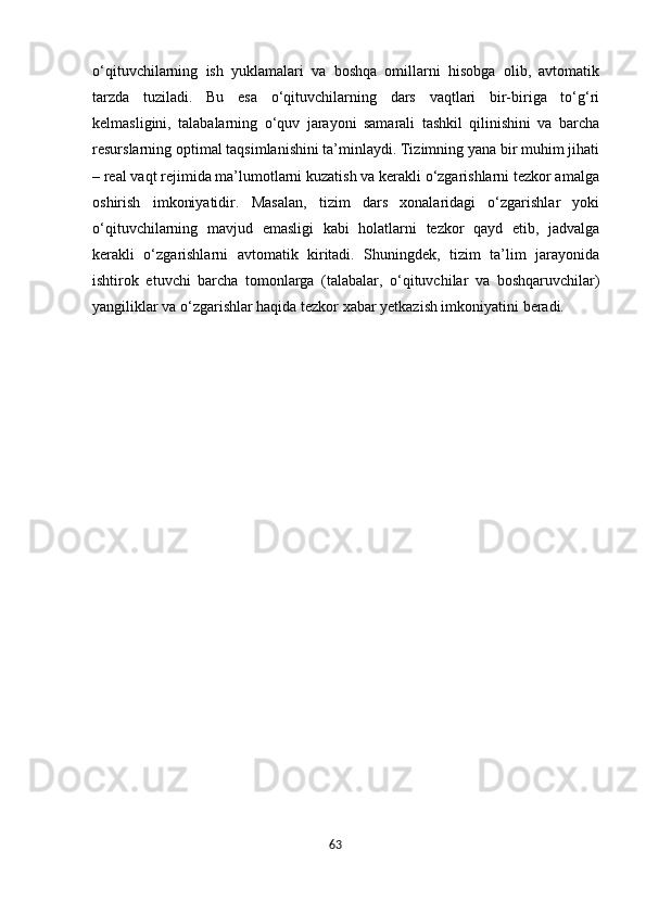 63o‘qituvchilarning   ish   yuklamalari   va   boshqa   omillarni   hisobga   olib,   avtomatik
tarzda   tuziladi.   Bu   esa   o‘qituvchilarning   dars   vaqtlari   bir-biriga   to‘g‘ri
kelmasligini,   talabalarning   o‘quv   jarayoni   samarali   tashkil   qilinishini   va   barcha
resurslarning optimal taqsimlanishini ta’minlaydi. Tizimning yana bir muhim jihati
– real vaqt rejimida ma’lumotlarni kuzatish va kerakli o‘zgarishlarni tezkor amalga
oshirish   imkoniyatidir.   Masalan,   tizim   dars   xonalaridagi   o‘zgarishlar   yoki
o‘qituvchilarning   mavjud   emasligi   kabi   holatlarni   tezkor   qayd   etib,   jadvalga
kerakli   o‘zgarishlarni   avtomatik   kiritadi.   Shuningdek,   tizim   ta’lim   jarayonida
ishtirok   etuvchi   barcha   tomonlarga   (talabalar,   o‘qituvchilar   va   boshqaruvchilar)
yangiliklar va o‘zgarishlar haqida tezkor xabar yetkazish imkoniyatini beradi.