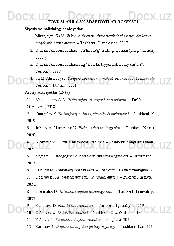 64FOYDALANILGAN ADABIYOTLAR RO YXATIʻ
Siyosiy yo‘nalishdagi adabiyotlar   
1. Mirziyoyev Sh.M.  Erkin va farovon, demokratik O‘zbekiston davlatini 
birgalikda barpo etamiz . – Toshkent: O‘zbekiston, 2017.
2. O‘zbekiston Respublikasi “Ta’lim to‘g‘risida”gi Qonuni (yangi tahrirda). – 
2020 y.
3. O‘zbekiston Respublikasining “Kadrlar tayyorlash milliy dasturi”. – 
Toshkent, 1997.
4. Sh.M. Mirziyoyev.  Yangi O‘zbekiston – maktab ostonasidan boshlanadi . – 
Toshkent: Ma’rifat, 2021.
Asosiy adabiyotlar (15 ta)
1. Abduqodirov A.A.  Pedagogika nazariyasi va amaliyoti . – Toshkent: 
O‘qituvchi, 2018.
2. Turaqulov E.  Ta’lim jarayonini rejalashtirish metodikasi . – Toshkent: Fan, 
2019.
3. Jo‘raev A., Usmonova N.  Pedagogik texnologiyalar . – Toshkent: Noshir, 
2020.
4. G‘ofurov M.  O‘qitish metodikasi asoslari . – Toshkent: Yangi asr avlodi, 
2021.
5. Niyozov I.  Pedagogik mahorat va ta’lim texnologiyalari . – Samarqand, 
2017.
6. Rasulov M.  Zamonaviy dars modeli . – Toshkent: Fan va texnologiya, 2020.
7. Qodirov B.  Ta’limni tashkil etish va rejalashtirish . – Buxoro: Ilm ziyo, 
2021.
8. Shermatov D.  Ta’limda raqamli texnologiyalar . – Toshkent: Innovatsiya, 
2022.
9. Komilova D.  Faol ta’lim metodlari . – Toshkent: Iqtisodiyot, 2019.
10. Xolboyev U.  Didaktika asoslari . – Toshkent: O‘zbekiston, 2018.
11. Vohidov T.  Ta’limda interfaol metodlar . – Farg‘ona, 2021.
12. Karimov B.  O‘qituvchining darsga tayyorgarligi . – Toshkent: Fan, 2020. 