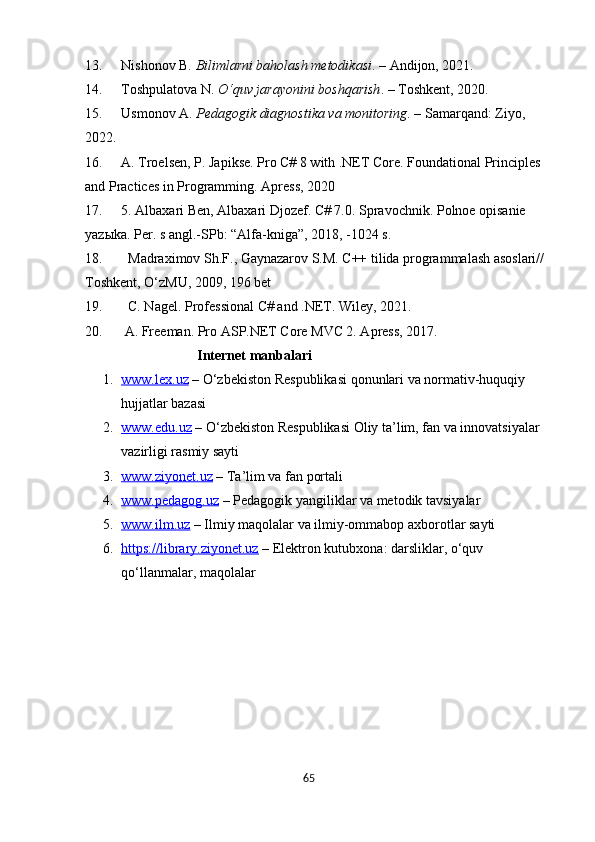 6513. Nishonov B.  Bilimlarni baholash metodikasi . – Andijon, 2021.
14. Toshpulatova N.  O‘quv jarayonini boshqarish . – Toshkent, 2020.
15. Usmonov A.  Pedagogik diagnostika va monitoring . – Samarqand: Ziyo, 
2022.
16. A. Troelsen, P. Japikse. Pro C# 8 with .NET Core. Foundational Principles 
and Practices in Programming. Apress, 2020
17. 5. Albaxari Ben, Albaxari Djozef. C# 7.0. Spravochnik. Polnoe opisanie 
yazыka. Per. s angl.-SPb: “Alfa-kniga”, 2018, -1024 s.
18.   Madraximov Sh.F., Gaynazarov S.M. C++ tilida programmalash asoslari// 
Toshkent, O‘zMU, 2009, 196 bet 
19.   C. Nagel. Professional C# and .NET. Wiley, 2021.
20.  A. Freeman. Pro ASP.NET Core MVC 2. Apress, 2017.
                                Internet manbalari  
1. www.lex.uz     – O‘zbekiston Respublikasi qonunlari va normativ-huquqiy 
hujjatlar bazasi
2. www.edu.uz     – O‘zbekiston Respublikasi Oliy ta’lim, fan va innovatsiyalar 
vazirligi rasmiy sayti
3. www.ziyonet.uz     – Ta’lim va fan portali
4. www.pedagog.uz     – Pedagogik yangiliklar va metodik tavsiyalar
5. www.ilm.uz     – Ilmiy maqolalar va ilmiy-ommabop axborotlar sayti
6. https://library.ziyonet.uz     – Elektron kutubxona: darsliklar, o‘quv 
qo‘llanmalar, maqolalar
  