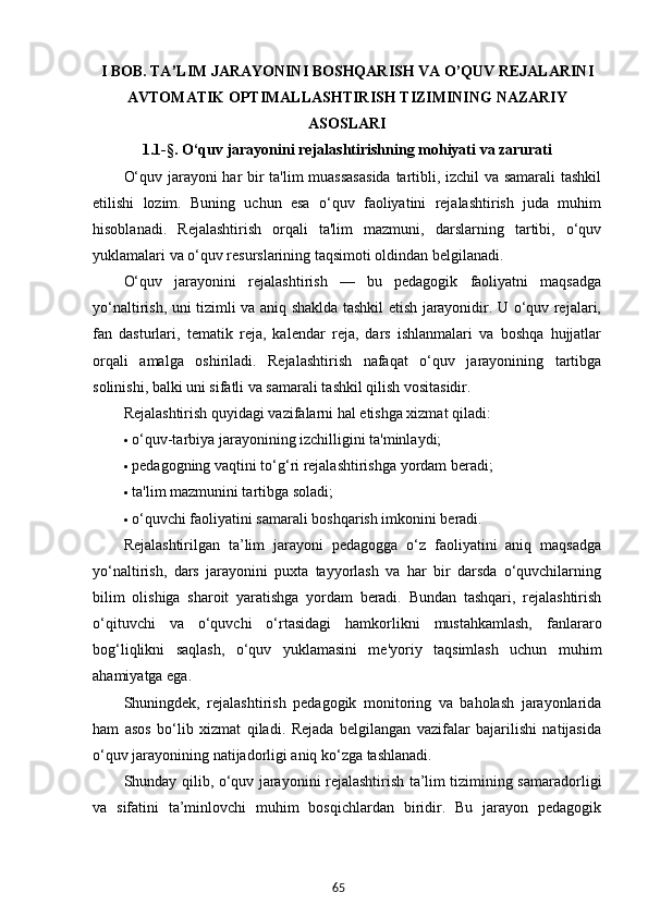 65I BOB. TA’LIM JARAYONINI BOSHQARISH VA O’QUV REJALARINI
AVTOMATIK OPTIMALLASHTIRISH TIZIMINING NAZARIY
ASOSLARI
1.1-§.  O‘quv jarayonini rejalashtirishning mohiyati va zarurati
O‘quv jarayoni har bir ta'lim  muassasasida  tartibli, izchil va samarali tashkil
etilishi   lozim.   Buning   uchun   esa   o‘quv   faoliyatini   rejalashtirish   juda   muhim
hisoblanadi.   Rejalashtirish   orqali   ta'lim   mazmuni,   darslarning   tartibi,   o‘quv
yuklamalari va o‘quv resurslarining taqsimoti oldindan belgilanadi.
O‘quv   jarayonini   rejalashtirish   —   bu   pedagogik   faoliyatni   maqsadga
yo‘naltirish, uni tizimli va aniq shaklda tashkil etish jarayonidir. U o‘quv rejalari,
fan   dasturlari,   tematik   reja,   kalendar   reja,   dars   ishlanmalari   va   boshqa   hujjatlar
orqali   amalga   oshiriladi.   Rejalashtirish   nafaqat   o‘quv   jarayonining   tartibga
solinishi, balki uni sifatli va samarali tashkil qilish vositasidir.
Rejalashtirish quyidagi vazifalarni hal etishga xizmat qiladi:
 o‘quv-tarbiya jarayonining izchilligini ta'minlaydi;
 pedagogning vaqtini to‘g‘ri rejalashtirishga yordam beradi;
 ta'lim mazmunini tartibga soladi;
 o‘quvchi faoliyatini samarali boshqarish imkonini beradi.
Rejalashtirilgan   ta’lim   jarayoni   pedagogga   o‘z   faoliyatini   aniq   maqsadga
yo‘naltirish,   dars   jarayonini   puxta   tayyorlash   va   har   bir   darsda   o‘quvchilarning
bilim   olishiga   sharoit   yaratishga   yordam   beradi.   Bundan   tashqari,   rejalashtirish
o‘qituvchi   va   o‘quvchi   o‘rtasidagi   hamkorlikni   mustahkamlash,   fanlararo
bog‘liqlikni   saqlash,   o‘quv   yuklamasini   me'yoriy   taqsimlash   uchun   muhim
ahamiyatga ega.
Shuningdek,   rejalashtirish   pedagogik   monitoring   va   baholash   jarayonlarida
ham   asos   bo‘lib   xizmat   qiladi.   Rejada   belgilangan   vazifalar   bajarilishi   natijasida
o‘quv jarayonining natijadorligi aniq ko‘zga tashlanadi.
Shunday qilib, o‘quv jarayonini rejalashtirish ta’lim tizimining samaradorligi
va   sifatini   ta’minlovchi   muhim   bosqichlardan   biridir.   Bu   jarayon   pedagogik